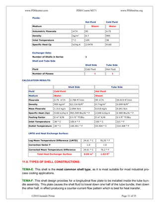 www.PDHcenter.com PDH Course M371 www.PDHonline.org
©2010 Jurandir Primo Page 31 of 35
Fluids:
Hot Fluid Cold Fluid
Medium Steam Water
Volumetric Flowrate m3
/h 95 4.75
Density kg/m3
0.7 995
Inlet Temperature ° C 105 38
Specific Heat Cp kJ/kg K 2.0476 4160
Exchanger Data:
Number of Shells in Series 1
Shell and Tube Side
Shell Side Tube Side
Fluid Cold Fluid Hot Fluid
Number of Passes 1 1
3)
4) CALCULATION RESULTS:
5)
Shell Side Tube Side
Fluid Cold Fluid Hot Fluid
Medium Water Steam
Flowrate 4.75 m3
/h 2.796 ft3
/min 95 m3
/h 55.915 ft3
/min
Density 995 kg/m3
62.116 lb/ft3
0.7 kg/m3
0.044 lb/ft3
Mass Flowrate 1.313 kg/s 2.894 lb/s 0.018 kg/s 0.041 lb/s
Specific Heat (Cp) 4160 kJ/kg K 993.599 Btu/lb ° F 2.048 kJ/kg K 0.489 Btu/lb ° F
Fouling Factor 0 m2
K/W 0 h ft2
°F/Btu 0 m2
K/W 0 h ft2
°F/Btu
Inlet Temperature 38 ° C 100.4 ° F 105 ° C 221 ° F
Outlet Temperature 38 ° C 100.401 ° F 43.504 ° C 110.308 ° F
LMTD and Heat Exchange Surface:
Log Mean Temperature Difference (LMTD) 24.61 ° C 76.29 ° F
Correction factor F 1.0 1.0
Corrected Mean Temperature Difference 24.61 ° C 76.2 ° F
Total Heat Exchanger Surface 0.09 m2
1.02 ft2
11.0. TYPES OF SHELL CONSTRUCTIONS:
TEMA-E: This shell is the most common shell type, as it is most suitable for most industrial pro-
cess cooling applications.
TEMA-F: This shell design provides for a longitudinal flow plate to be installed inside the tube bun-
dle assembly. This plate causes the shell fluid to travel down one half of the tube bundle, then down
the other half, in effect producing a counter-current flow pattern which is best for heat transfer.
 