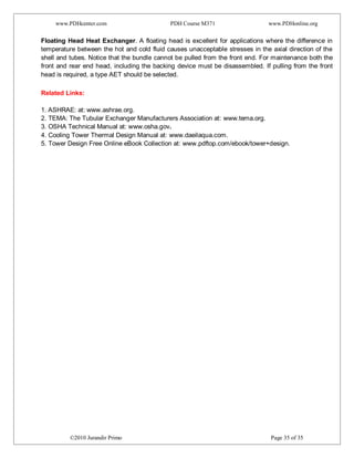 www.PDHcenter.com PDH Course M371 www.PDHonline.org
©2010 Jurandir Primo Page 35 of 35
Floating Head Heat Exchanger. A floating head is excellent for applications where the difference in
temperature between the hot and cold fluid causes unacceptable stresses in the axial direction of the
shell and tubes. Notice that the bundle cannot be pulled from the front end. For maintenance both the
front and rear end head, including the backing device must be disassembled. If pulling from the front
head is required, a type AET should be selected.
Related Links:
1. ASHRAE: at: www.ashrae.org.
2. TEMA: The Tubular Exchanger Manufacturers Association at: www.tema.org.
3. OSHA Technical Manual at: www.osha.gov.
4. Cooling Tower Thermal Design Manual at: www.daeilaqua.com.
5. Tower Design Free Online eBook Collection at: www.pdftop.com/ebook/tower+design.
 