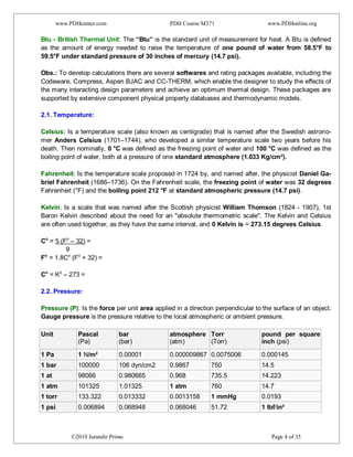 www.PDHcenter.com PDH Course M371 www.PDHonline.org
©2010 Jurandir Primo Page 4 of 35
Btu - British Thermal Unit: The “Btu” is the standard unit of measurement for heat. A Btu is defined
as the amount of energy needed to raise the temperature of one pound of water from 58.5°F to
59.5°F under standard pressure of 30 inches of mercury (14.7 psi).
Obs.: To develop calculations there are several softwares and rating packages available, including the
Codeware, Compress, Aspen BJAC and CC-THERM, which enable the designer to study the effects of
the many interacting design parameters and achieve an optimum thermal design. These packages are
supported by extensive component physical property databases and thermodynamic models.
2.1. Temperature:
Celsius: Is a temperature scale (also known as centigrade) that is named after the Swedish astrono-
mer Anders Celsius (1701–1744), who developed a similar temperature scale two years before his
death. Then nominally, 0 °C was defined as the freezing point of water and 100 °C was defined as the
boiling point of water, both at a pressure of one standard atmosphere (1.033 Kg/cm²).
Fahrenheit: Is the temperature scale proposed in 1724 by, and named after, the physicist Daniel Ga-
briel Fahrenheit (1686–1736). On the Fahrenheit scale, the freezing point of water was 32 degrees
Fahrenheit (°F) and the boiling point 212 °F at standard atmospheric pressure (14.7 psi).
Kelvin: Is a scale that was named after the Scottish physicist William Thomson (1824 - 1907), 1st
Baron Kelvin described about the need for an "absolute thermometric scale". The Kelvin and Celsius
are often used together, as they have the same interval, and 0 Kelvin is = 273.15 degrees Celsius.
Co
= 5 (Fo
– 32) =
9
Fo
= 1.8Co
(Fo
+ 32) =
Co
= Ko
– 273 =
2.2. Pressure:
Pressure (P): Is the force per unit area applied in a direction perpendicular to the surface of an object.
Gauge pressure is the pressure relative to the local atmospheric or ambient pressure.
Unit Pascal
(Pa)
bar
(bar)
atmosphere
(atm)
Torr
(Torr)
pound per square
inch (psi)
1 Pa 1 N/m² 0.00001 0.000009867 0.0075006 0.000145
1 bar 100000 106 dyn/cm2 0.9867 750 14.5
1 at 98066 0.980665 0.968 735.5 14.223
1 atm 101325 1.01325 1 atm 760 14.7
1 torr 133.322 0.013332 0.0013158 1 mmHg 0.0193
1 psi 0.006894 0.068948 0.068046 51.72 1 lbf/in²
 