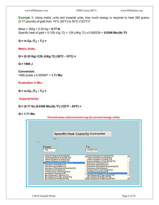 www.PDHcenter.com PDH Course M371 www.PDHonline.org
©2010 Jurandir Primo Page 6 of 35
Example 1: Using metric units and imperial units, how much energy is required to heat 350 grams
(0.77 pounds) of gold from 10°C (50°F) to 50°C (122°F)?
Mass = 350g = 0.35 Kg = 0.77 lb
Specific heat of gold = 0.129 J/(g.°C) = 129 J/(Kg.°C) x 0.000239 = 0.0308 Btu/(lb.°F)
Q = m.Cp. (T2 – T1) =
Metric Units:
Q = (0.35 Kg) (129 J/(Kg.°C) (50°C - 10°C) =
Q = 1806 J
Conversion:
1806 joules x 0.000947 = 1.71 Btu
Evaluation in Btu :
Q = m.Cp. (T2 – T1) =
Imperial Units:
Q = (0.77 lb) (0.0308 Btu/(lb.°F) (122°F - 50°F) =
Q = 1.71 Btu
Consult www.unitconversion.org (to convert energy units):
 