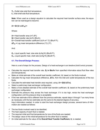 www.PDHcenter.com PDH Course M371 www.PDHonline.org
©2010 Jurandir Primo Page 8 of 35
T2 = Outlet tube side fluid temperature;
t1 = Inlet shell side fluid temperature.
Note: When used as a design equation to calculate the required heat transfer surface area, the equa-
tion can be rearranged to become:
A = Q/ (U x ΔTm) =
Where:
A = Heat transfer area (m²) (ft²);
Q = Heat transfer rate (kJ/h) (Btuh);
U = Overall heat transfer coefficient (kJ/h.m².°C) (Btu/h°F);
ΔTm = Log mean temperature difference (°C) (°F).
And:
Ct = Liquid specific heat, tube side (kJ/kg°K) (Btu/lb°F);
Cs = Liquid specific heat, shell side (kJ/kg°K) (Btu/lb°F).
4.1. The Overall Design Process:
Here is a set of steps for the process. Design of a heat exchanger is an iterative (trial & error) process:
Calculate the required heat transfer rate, Q, in Btu/hr from specified information about fluid flow rates
and temperatures.
Make an initial estimate of the overall heat transfer coefficient, U, based on the fluids involved.
Calculate the log mean temperature difference, ΔTm, from the inlet and outlet temperatures of the two
fluids.
Calculate the estimated heat transfer area required, using: A = Q/(U ΔTm).
Select a preliminary heat exchanger configuration.
Make a more detailed estimate of the overall heat transfer coefficient, U, based on the preliminary heat
exchanger configuration.
Estimate the pressure drop across the heat exchanger. If it is too high, revise the heat exchanger
configuration until the pressure drop is acceptable.
If the new estimate of U is different than the previous estimate, repeat steps 4 through 7 as many times
as necessary until the two estimates are the same to the desired degree of accuracy.
Input information needed. In order to start the heat exchanger design process, several items of infor-
mation are needed as follows:
 The two fluids involved need to be identified;
 The heat capacity of each fluid is needed;
 The required initial and final temperatures for one of the fluids are needed;
 The design value of the initial temperature for the other fluid is needed;
 An initial estimate for the value of the Overall Heat Transfer Coefficient, U, is needed.
 