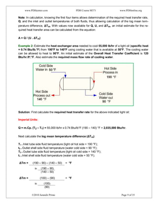www.PDHcenter.com PDH Course M371 www.PDHonline.org
©2010 Jurandir Primo Page 9 of 35
Note: In calculation, knowing the first four items allows determination of the required heat transfer rate,
Q, and the inlet and outlet temperatures of both fluids, thus allowing calculation of the log mean tem-
perature difference, ΔTm. With values now available for Q, U, and ΔTm, an initial estimate for the re-
quired heat transfer area can be calculated from the equation:
A = Q / (U . ΔTm)
Example 2: Estimate the heat exchanger area needed to cool 55,000 lb/hr of a light oil (specific heat
= 0.74 Btu/lb.°F) from 190°F to 140°F using cooling water that is available at 50°F. The cooling water
can be allowed to heat to 90°F. An initial estimate of the Overall Heat Transfer Coefficient is 120
Btu/hr.ft².°F. Also estimate the required mass flow rate of cooling water.
Solution: First calculate the required heat transfer rate for the above indicated light oil:
Imperial Units:
Q = m.Cp. (T2 – T1) = 55,000 lb/hr x 0.74 Btu/lb°F (190 – 140) °F = 2,035,000 Btu/hr.
Next calculate the log mean temperature difference (ΔTm):
T1 = Inlet tube side fluid temperature (light oil hot side = 190 °F);
t2 = Outlet shell side fluid temperature (water cold side = 90 °F);
T2 = Outlet tube side fluid temperature (light oil cold side = 140 °F);
t1 = Inlet shell side fluid temperature (water cold side = 50 °F).
ΔTm = (190 – 90) – (140 – 50) = °F
ΔTm = (100) – (90) = °F
ln (190 – 90)
(140 – 50)
ln (100)
(90)
 