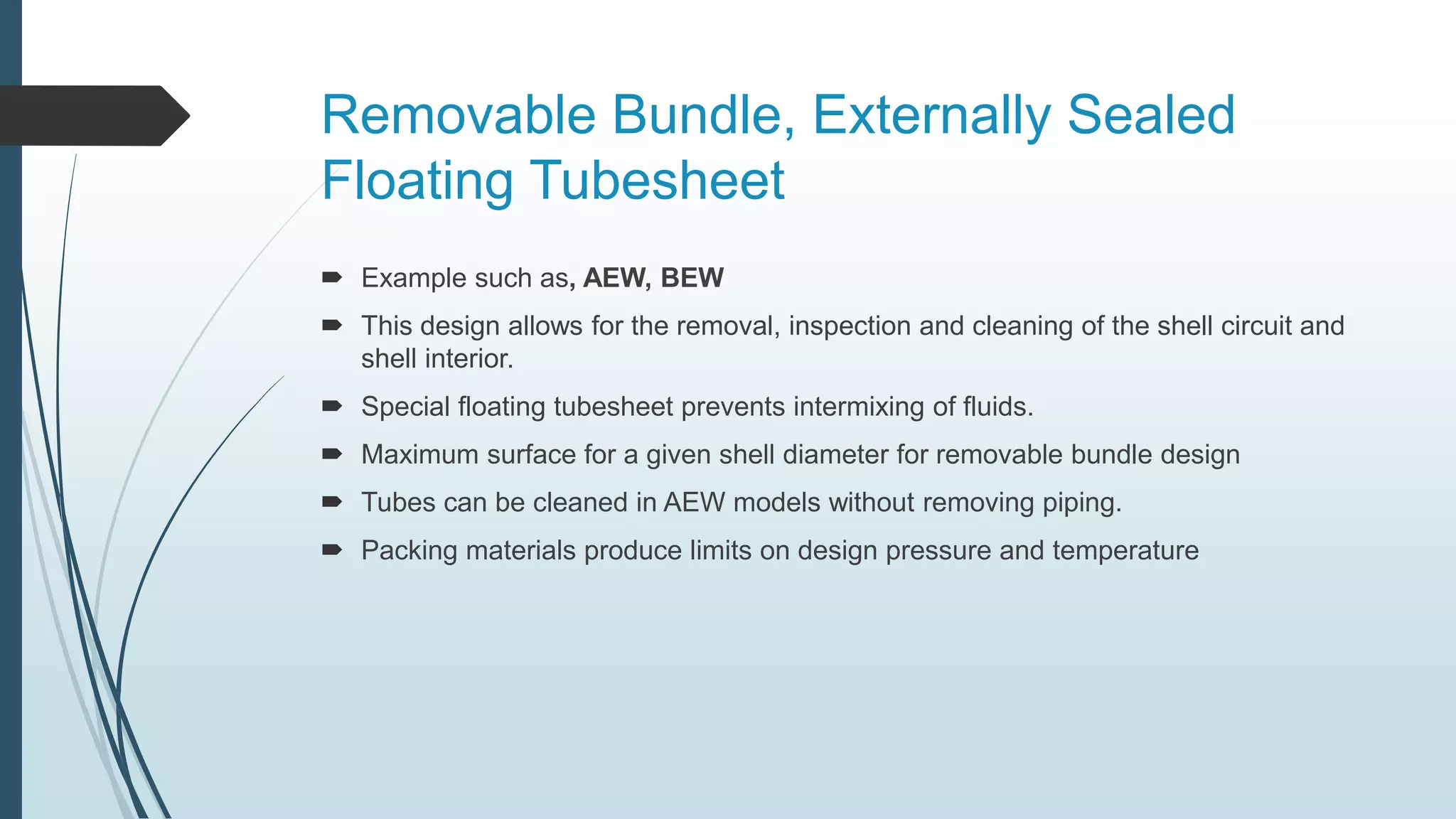 Removable Bundle, Externally Sealed
Floating Tubesheet
 Example such as, AEW, BEW
 This design allows for the removal, inspection and cleaning of the shell circuit and
shell interior.
 Special floating tubesheet prevents intermixing of fluids.
 Maximum surface for a given shell diameter for removable bundle design
 Tubes can be cleaned in AEW models without removing piping.
 Packing materials produce limits on design pressure and temperature
 