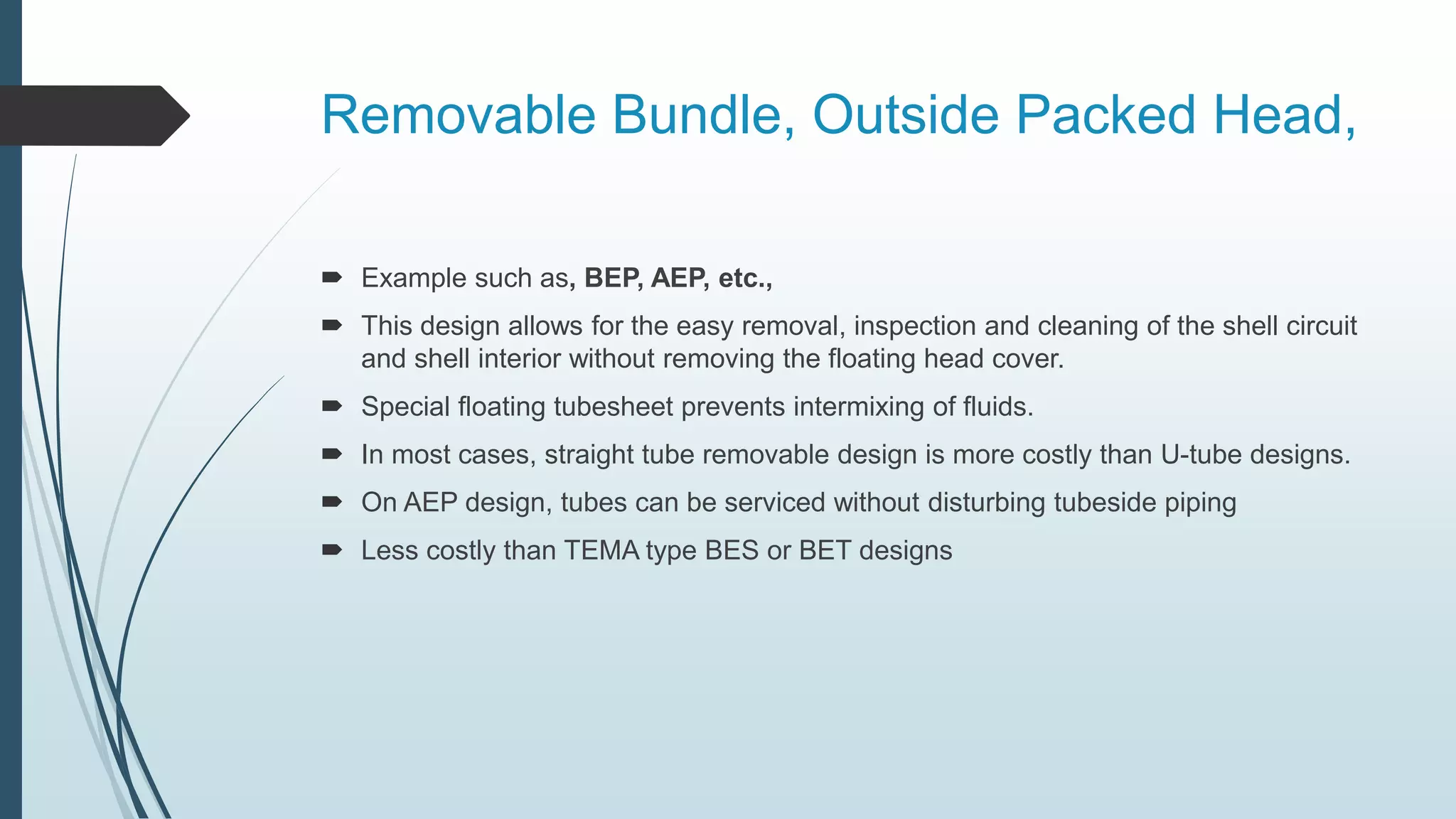 Removable Bundle, Outside Packed Head,
 Example such as, BEP, AEP, etc.,
 This design allows for the easy removal, inspection and cleaning of the shell circuit
and shell interior without removing the floating head cover.
 Special floating tubesheet prevents intermixing of fluids.
 In most cases, straight tube removable design is more costly than U-tube designs.
 On AEP design, tubes can be serviced without disturbing tubeside piping
 Less costly than TEMA type BES or BET designs
 