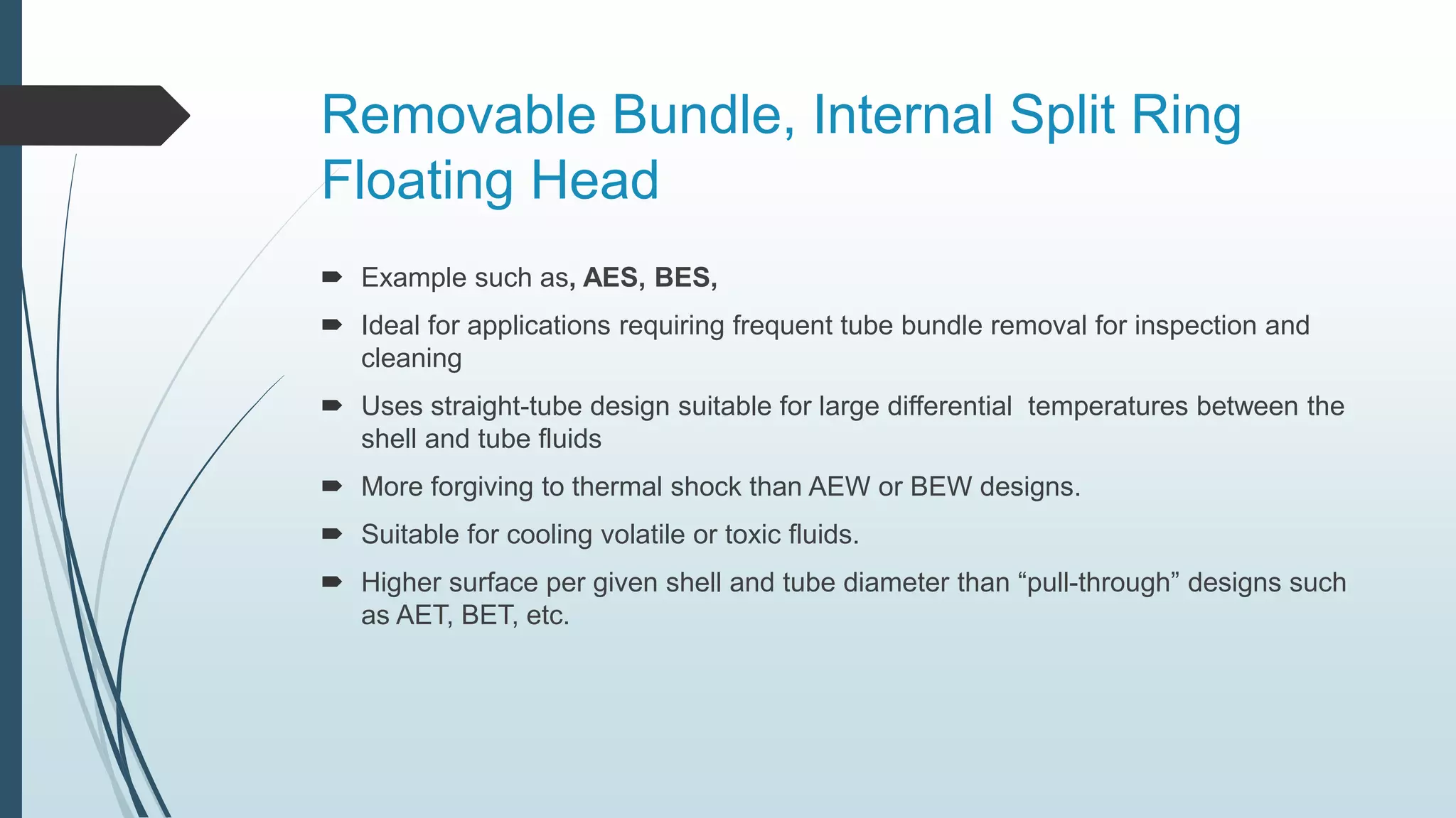 Removable Bundle, Internal Split Ring
Floating Head
 Example such as, AES, BES,
 Ideal for applications requiring frequent tube bundle removal for inspection and
cleaning
 Uses straight-tube design suitable for large differential temperatures between the
shell and tube fluids
 More forgiving to thermal shock than AEW or BEW designs.
 Suitable for cooling volatile or toxic fluids.
 Higher surface per given shell and tube diameter than “pull-through” designs such
as AET, BET, etc.
 