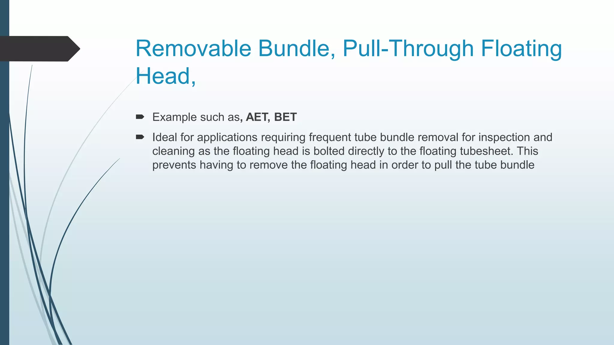Removable Bundle, Pull-Through Floating
Head,
 Example such as, AET, BET
 Ideal for applications requiring frequent tube bundle removal for inspection and
cleaning as the floating head is bolted directly to the floating tubesheet. This
prevents having to remove the floating head in order to pull the tube bundle
 