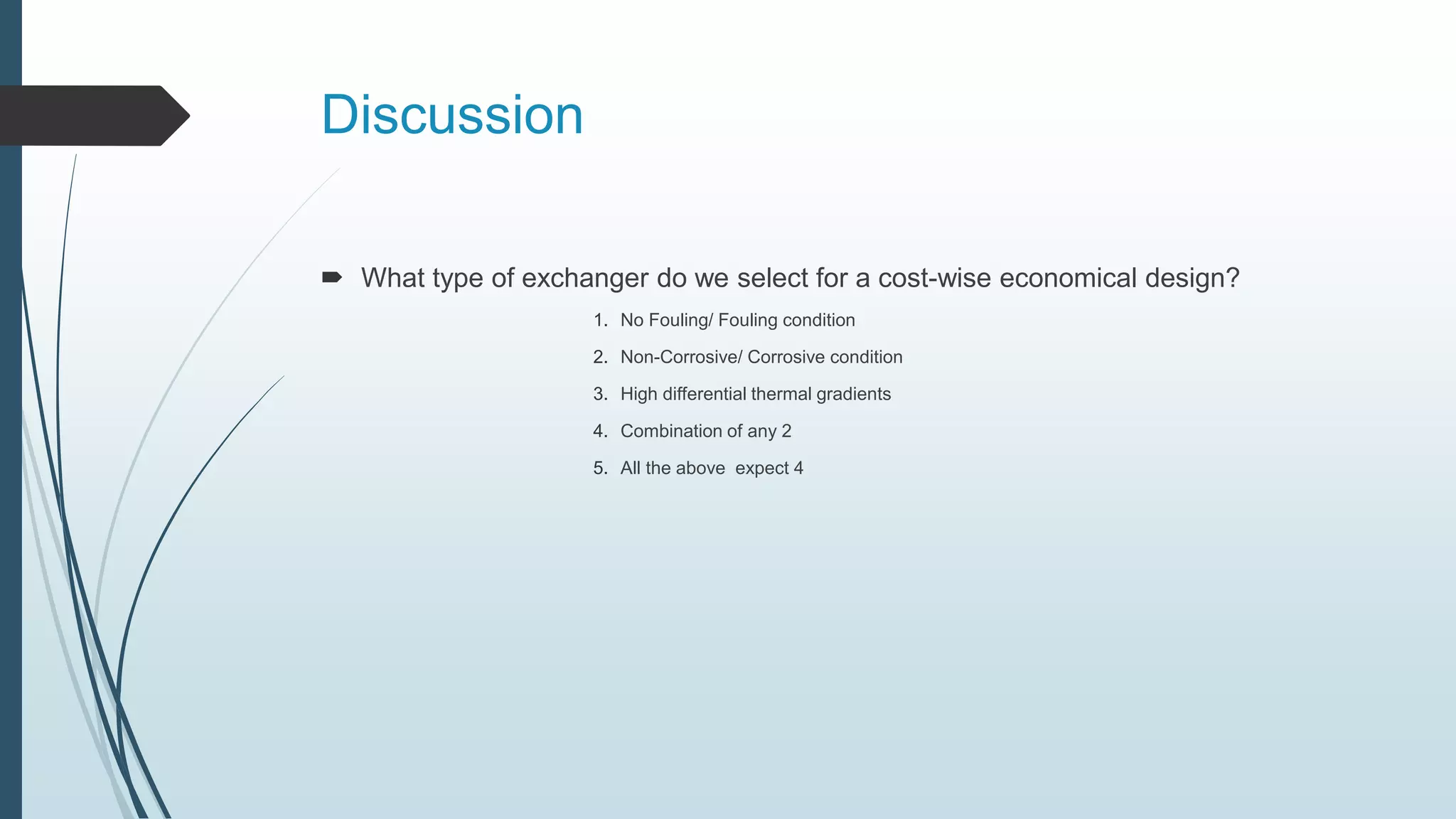 Discussion
 What type of exchanger do we select for a cost-wise economical design?
1. No Fouling/ Fouling condition
2. Non-Corrosive/ Corrosive condition
3. High differential thermal gradients
4. Combination of any 2
5. All the above expect 4
 