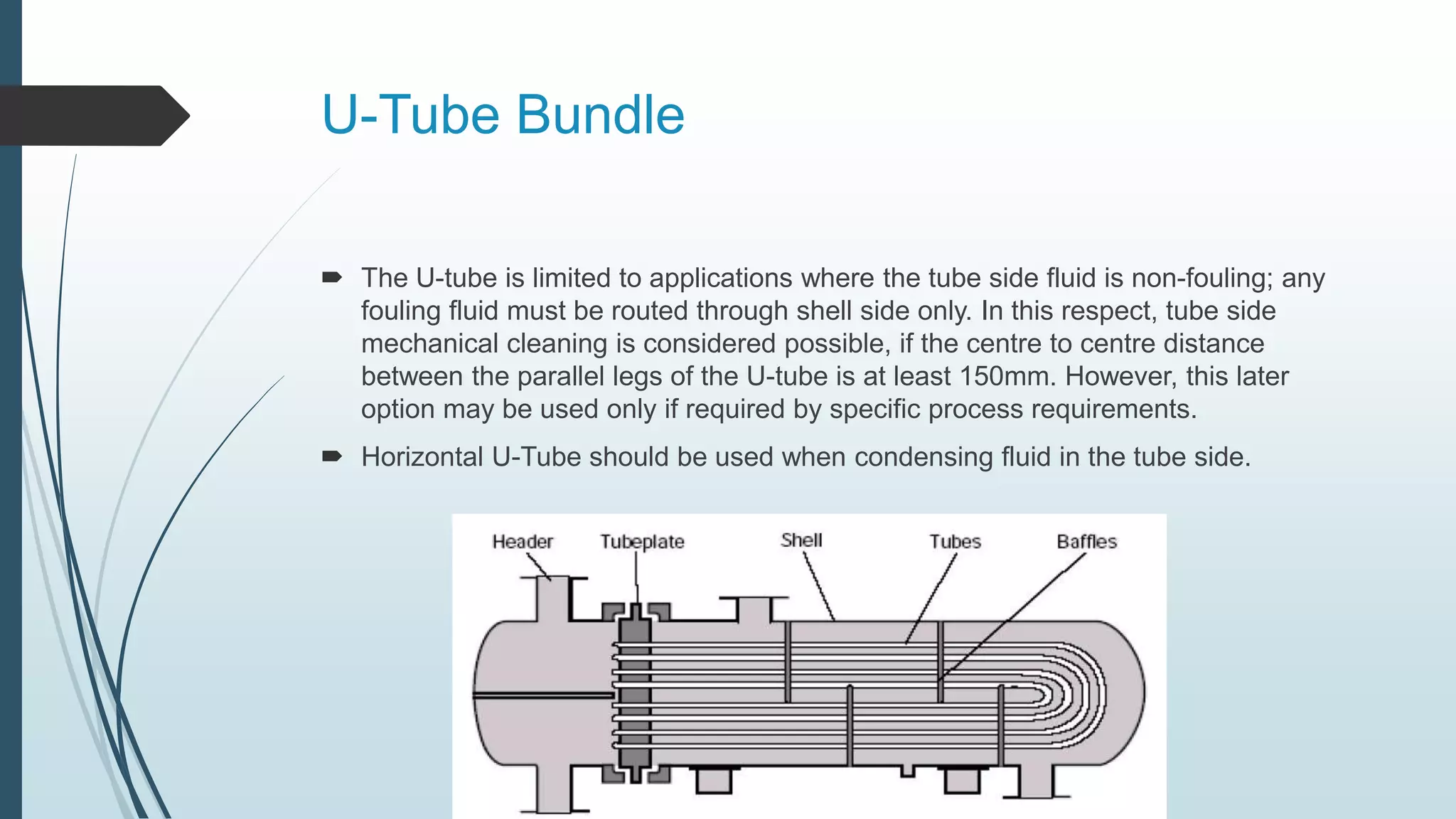 U-Tube Bundle
 The U-tube is limited to applications where the tube side fluid is non-fouling; any
fouling fluid must be routed through shell side only. In this respect, tube side
mechanical cleaning is considered possible, if the centre to centre distance
between the parallel legs of the U-tube is at least 150mm. However, this later
option may be used only if required by specific process requirements.
 Horizontal U-Tube should be used when condensing fluid in the tube side.
 