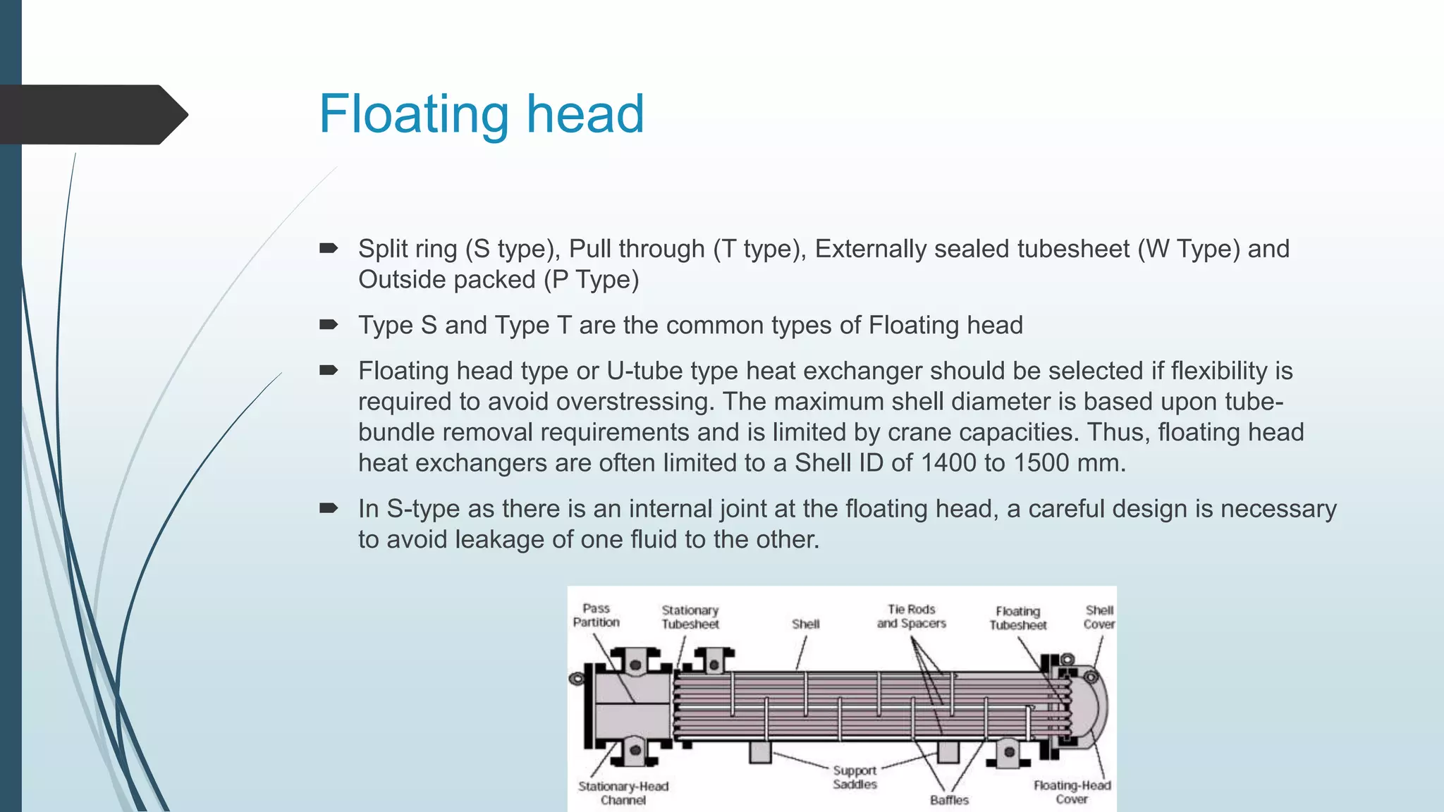 Floating head
 Split ring (S type), Pull through (T type), Externally sealed tubesheet (W Type) and
Outside packed (P Type)
 Type S and Type T are the common types of Floating head
 Floating head type or U-tube type heat exchanger should be selected if flexibility is
required to avoid overstressing. The maximum shell diameter is based upon tube-
bundle removal requirements and is limited by crane capacities. Thus, floating head
heat exchangers are often limited to a Shell ID of 1400 to 1500 mm.
 In S-type as there is an internal joint at the floating head, a careful design is necessary
to avoid leakage of one fluid to the other.
 