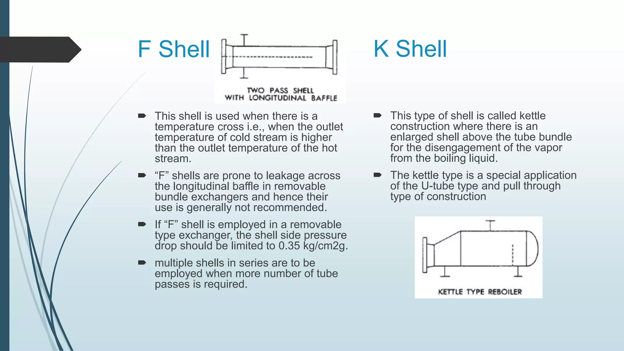 F Shell
 This shell is used when there is a
temperature cross i.e., when the outlet
temperature of cold stream is higher
than the outlet temperature of the hot
stream.
 “F” shells are prone to leakage across
the longitudinal baffle in removable
bundle exchangers and hence their
use is generally not recommended.
 If “F” shell is employed in a removable
type exchanger, the shell side pressure
drop should be limited to 0.35 kg/cm2g.
 multiple shells in series are to be
employed when more number of tube
passes is required.
 This type of shell is called kettle
construction where there is an
enlarged shell above the tube bundle
for the disengagement of the vapor
from the boiling liquid.
 The kettle type is a special application
of the U-tube type and pull through
type of construction
K Shell
 