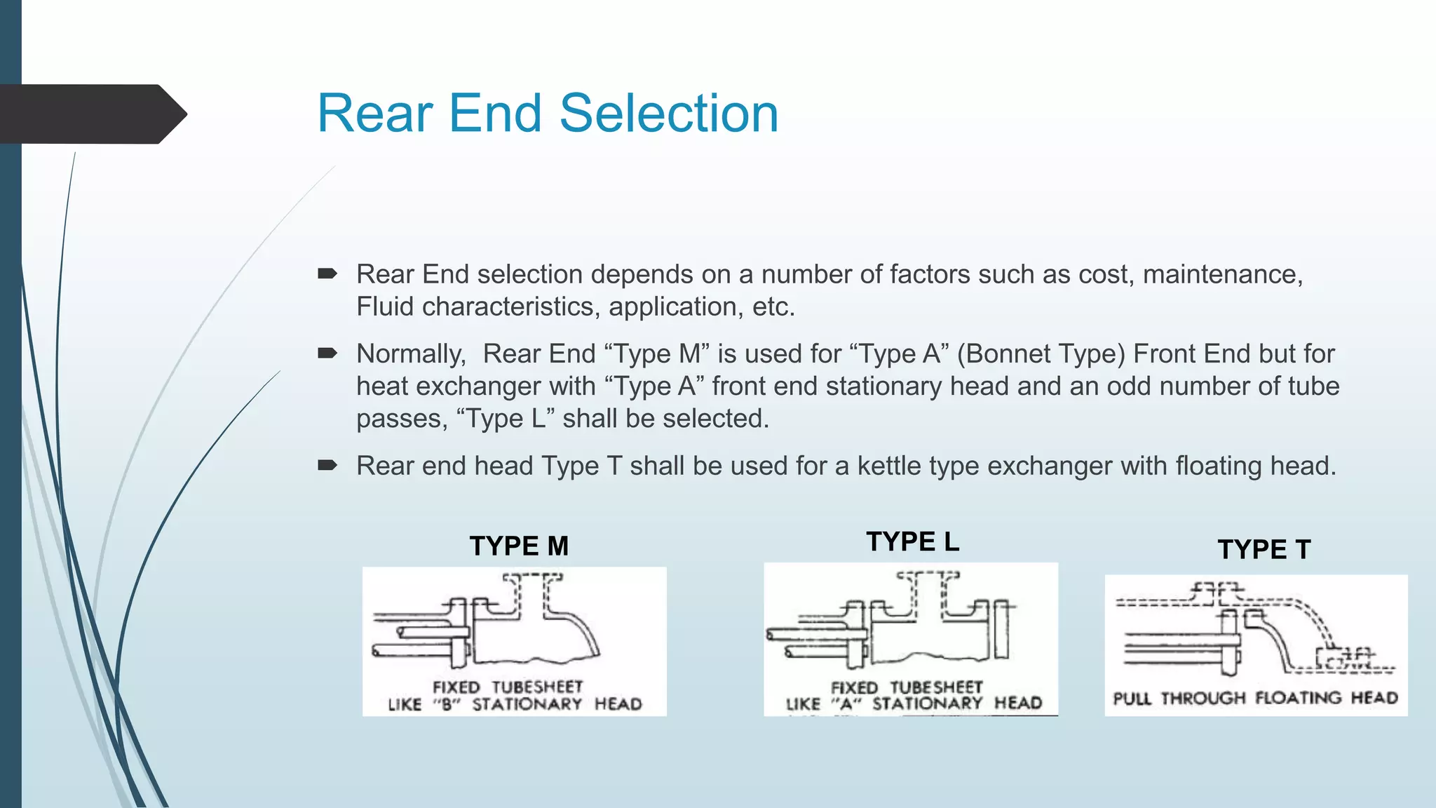 Rear End Selection
 Rear End selection depends on a number of factors such as cost, maintenance,
Fluid characteristics, application, etc.
 Normally, Rear End “Type M” is used for “Type A” (Bonnet Type) Front End but for
heat exchanger with “Type A” front end stationary head and an odd number of tube
passes, “Type L” shall be selected.
 Rear end head Type T shall be used for a kettle type exchanger with floating head.
TYPE M TYPE L TYPE T
 