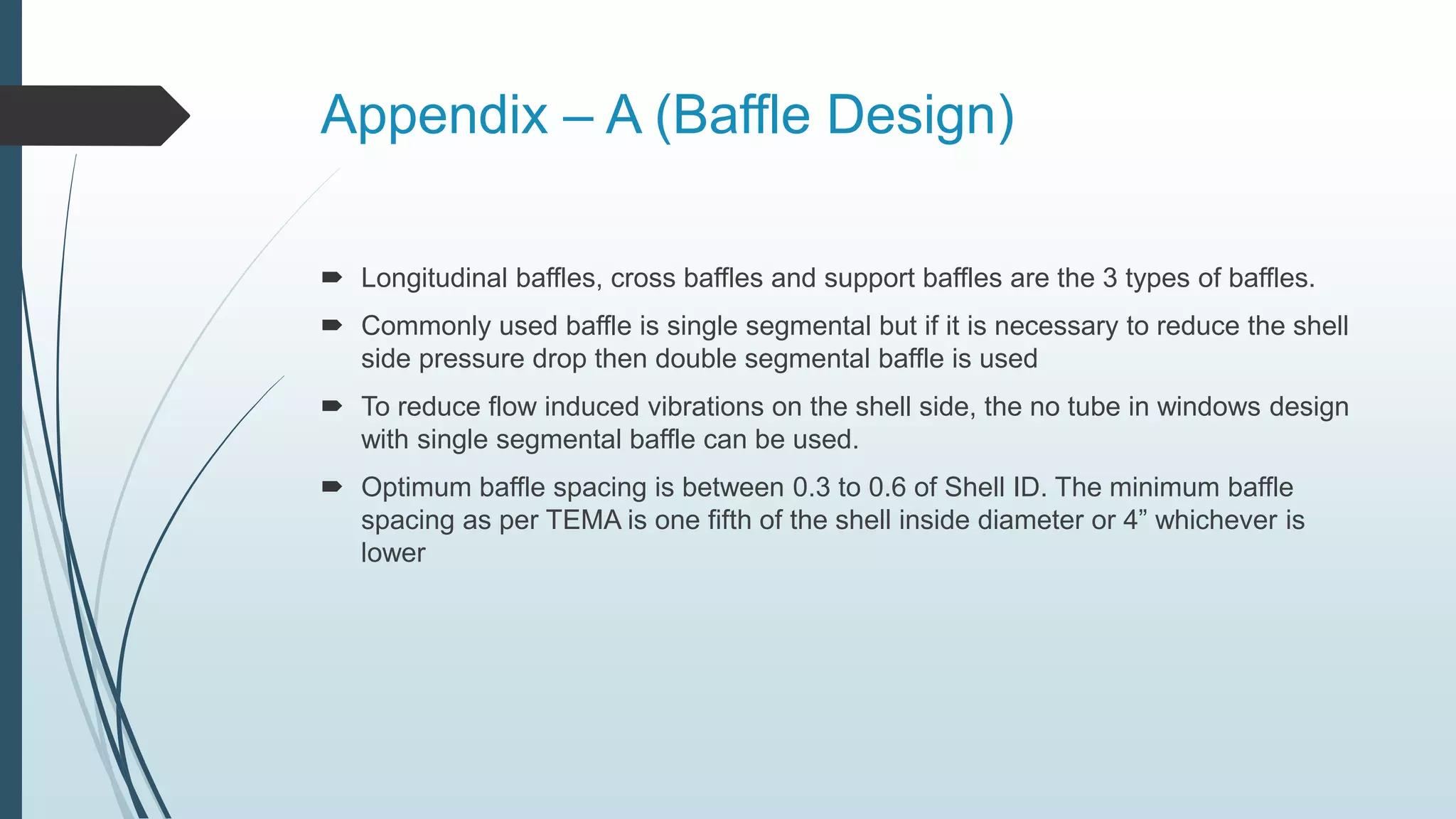 Appendix – A (Baffle Design)
 Longitudinal baffles, cross baffles and support baffles are the 3 types of baffles.
 Commonly used baffle is single segmental but if it is necessary to reduce the shell
side pressure drop then double segmental baffle is used
 To reduce flow induced vibrations on the shell side, the no tube in windows design
with single segmental baffle can be used.
 Optimum baffle spacing is between 0.3 to 0.6 of Shell ID. The minimum baffle
spacing as per TEMA is one fifth of the shell inside diameter or 4” whichever is
lower
 