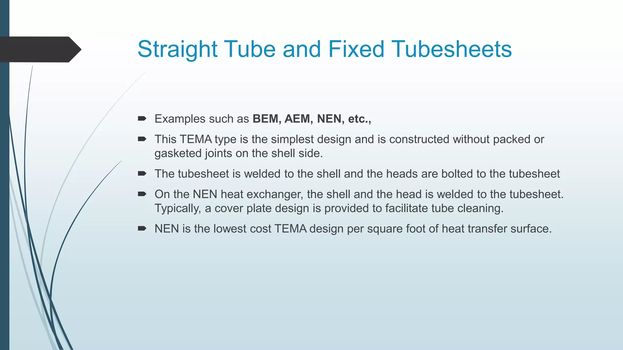 Straight Tube and Fixed Tubesheets
 Examples such as BEM, AEM, NEN, etc.,
 This TEMA type is the simplest design and is constructed without packed or
gasketed joints on the shell side.
 The tubesheet is welded to the shell and the heads are bolted to the tubesheet
 On the NEN heat exchanger, the shell and the head is welded to the tubesheet.
Typically, a cover plate design is provided to facilitate tube cleaning.
 NEN is the lowest cost TEMA design per square foot of heat transfer surface.
 