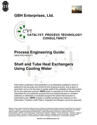GBH Enterprises, Ltd.

Process Engineering Guide:
GBHE-PEG-HEA-511

Shell and Tube Heat Exchangers
Using Cooling Water

Information contained in this publication or as otherwise supplied to Users is
believed to be accurate and correct at time of going to press, and is given in
good faith, but it is for the User to satisfy itself of the suitability of the information
for its own particular purpose. GBHE gives no warranty as to the fitness of this
information for any particular purpose and any implied warranty or condition
(statutory or otherwise) is excluded except to the extent that exclusion is
prevented by law. GBHE accepts no liability resulting from reliance on this
information. Freedom under Patent, Copyright and Designs cannot be assumed.

Refinery Process Stream Purification Refinery Process Catalysts Troubleshooting Refinery Process Catalyst Start-Up / Shutdown
Activation Reduction In-situ Ex-situ Sulfiding Specializing in Refinery Process Catalyst Performance Evaluation Heat & Mass
Balance Analysis Catalyst Remaining Life Determination Catalyst Deactivation Assessment Catalyst Performance
Characterization Refining & Gas Processing & Petrochemical Industries Catalysts / Process Technology - Hydrogen Catalysts /
Process Technology – Ammonia Catalyst Process Technology - Methanol Catalysts / process Technology – Petrochemicals
Specializing in the Development & Commercialization of New Technology in the Refining & Petrochemical Industries
Web Site: www.GBHEnterprises.com

 