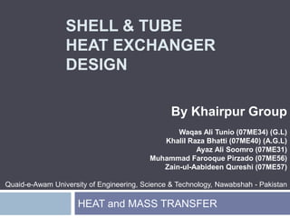SHELL & TUBEHEAT EXCHANGER DESIGN By Khairpur Group Waqas Ali Tunio (07ME34) (G.L) Khalil RazaBhatti (07ME40) (A.G.L) AyazAli Soomro (07ME31) Muhammad FarooquePirzado(07ME56) Zain-ul-AabideenQureshi (07ME57) Quaid-e-Awam University of Engineering, Science & Technology, Nawabshah - Pakistan HEAT and MASS TRANSFER 