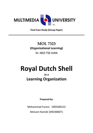  
        Final Case Study (Group Paper) 
 

 


              MOL 7323 
        (Organizational Learning) 
            Dr. NEO TSE KIAN 
 




    Royal Dutch Shell 
                     as a  
      Learning Organization 



                Prepared by: 


      Mohammad Yunesi   1092300122 
        Meisam Hamidi 1092300071 
                        
 