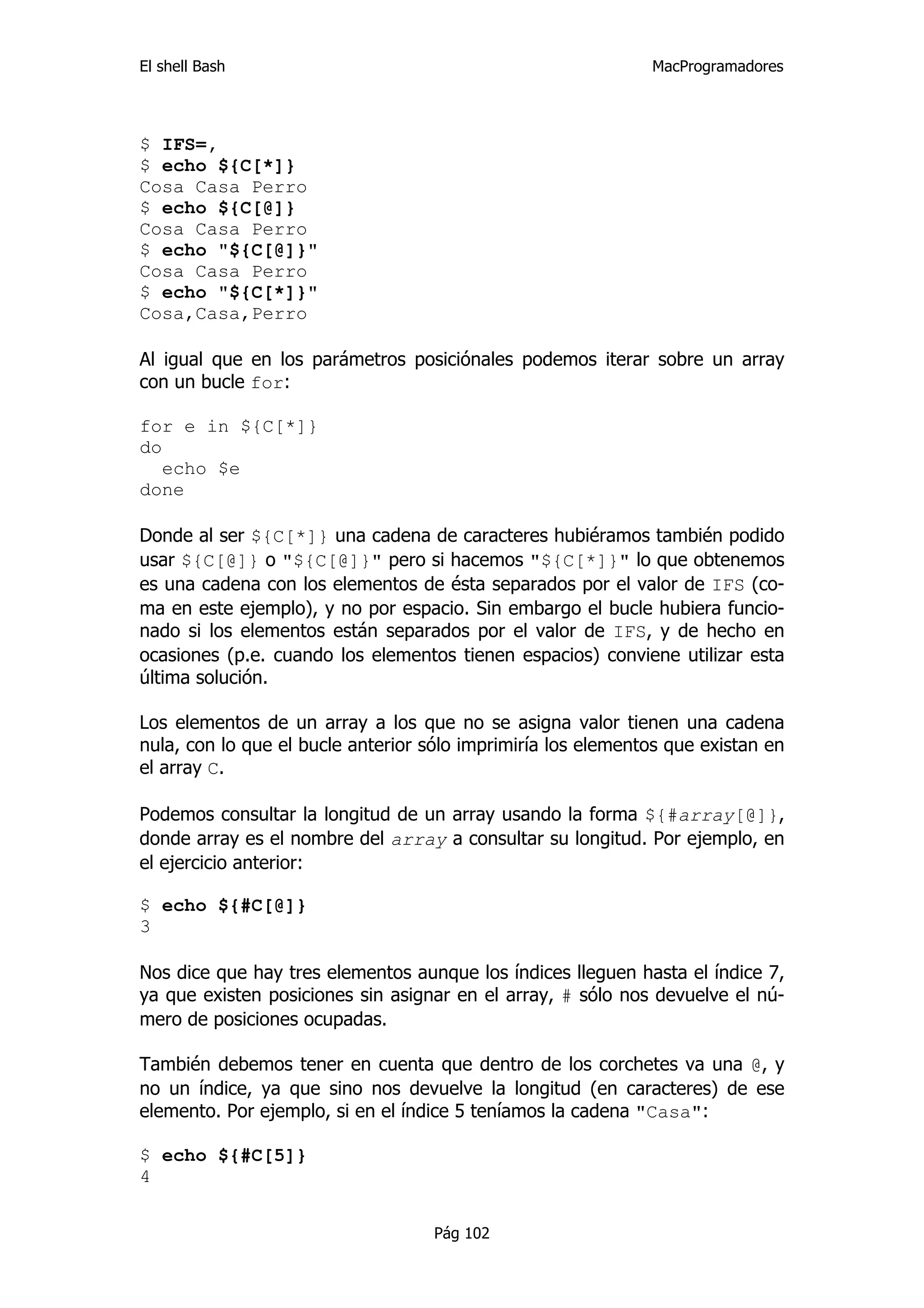 El shell Bash                                                 MacProgramadores




$ IFS=,
$ echo ${C[*]}
Cosa Casa Perro
$ echo ${C[@]}
Cosa Casa Perro
$ echo "${C[@]}"
Cosa Casa Perro
$ echo "${C[*]}"
Cosa,Casa,Perro

Al igual que en los parámetros posiciónales podemos iterar sobre un array
con un bucle for:

for e in ${C[*]}
do
   echo $e
done

Donde al ser ${C[*]} una cadena de caracteres hubiéramos también podido
usar ${C[@]} o "${C[@]}" pero si hacemos "${C[*]}" lo que obtenemos
es una cadena con los elementos de ésta separados por el valor de IFS (co-
ma en este ejemplo), y no por espacio. Sin embargo el bucle hubiera funcio-
nado si los elementos están separados por el valor de IFS, y de hecho en
ocasiones (p.e. cuando los elementos tienen espacios) conviene utilizar esta
última solución.

Los elementos de un array a los que no se asigna valor tienen una cadena
nula, con lo que el bucle anterior sólo imprimiría los elementos que existan en
el array C.

Podemos consultar la longitud de un array usando la forma ${#array[@]},
donde array es el nombre del array a consultar su longitud. Por ejemplo, en
el ejercicio anterior:

$ echo ${#C[@]}
3

Nos dice que hay tres elementos aunque los índices lleguen hasta el índice 7,
ya que existen posiciones sin asignar en el array, # sólo nos devuelve el nú-
mero de posiciones ocupadas.

También debemos tener en cuenta que dentro de los corchetes va una @, y
no un índice, ya que sino nos devuelve la longitud (en caracteres) de ese
elemento. Por ejemplo, si en el índice 5 teníamos la cadena "Casa":

$ echo ${#C[5]}
4


                                    Pág 102
 
