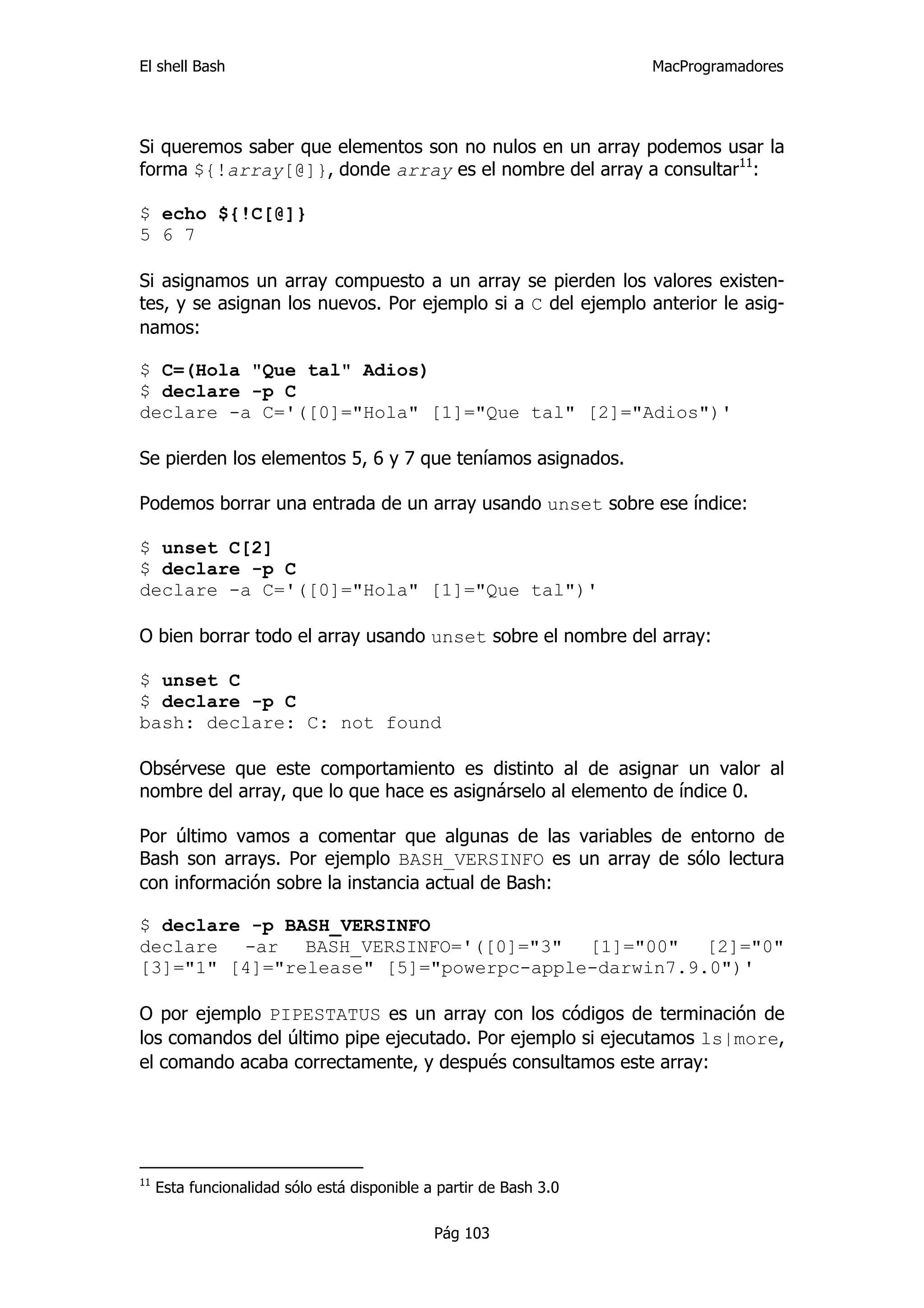 El shell Bash                                                       MacProgramadores




Si queremos saber que elementos son no nulos en un array podemos usar la
forma ${!array[@]}, donde array es el nombre del array a consultar11:

$ echo ${!C[@]}
5 6 7

Si asignamos un array compuesto a un array se pierden los valores existen-
tes, y se asignan los nuevos. Por ejemplo si a C del ejemplo anterior le asig-
namos:

$ C=(Hola "Que tal" Adios)
$ declare -p C
declare -a C='([0]="Hola" [1]="Que tal" [2]="Adios")'

Se pierden los elementos 5, 6 y 7 que teníamos asignados.

Podemos borrar una entrada de un array usando unset sobre ese índice:

$ unset C[2]
$ declare -p C
declare -a C='([0]="Hola" [1]="Que tal")'

O bien borrar todo el array usando unset sobre el nombre del array:

$ unset C
$ declare -p C
bash: declare: C: not found

Obsérvese que este comportamiento es distinto al de asignar un valor al
nombre del array, que lo que hace es asignárselo al elemento de índice 0.

Por último vamos a comentar que algunas de las variables de entorno de
Bash son arrays. Por ejemplo BASH_VERSINFO es un array de sólo lectura
con información sobre la instancia actual de Bash:

$ declare -p BASH_VERSINFO
declare -ar BASH_VERSINFO='([0]="3" [1]="00" [2]="0"
[3]="1" [4]="release" [5]="powerpc-apple-darwin7.9.0")'

O por ejemplo PIPESTATUS es un array con los códigos de terminación de
los comandos del último pipe ejecutado. Por ejemplo si ejecutamos ls|more,
el comando acaba correctamente, y después consultamos este array:




11
     Esta funcionalidad sólo está disponible a partir de Bash 3.0

                                              Pág 103
 