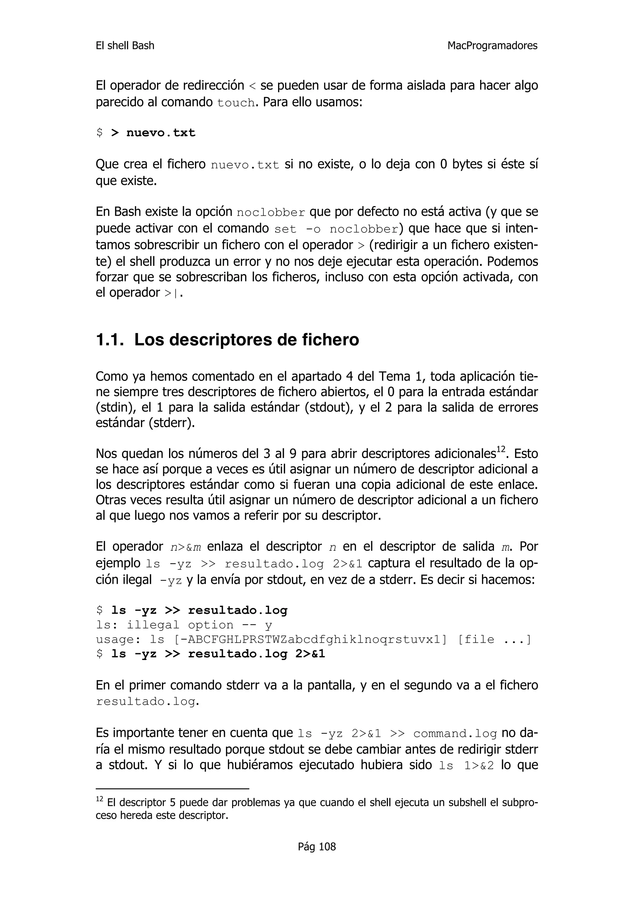 El shell Bash                                                           MacProgramadores


El operador de redirección < se pueden usar de forma aislada para hacer algo
parecido al comando touch. Para ello usamos:

$ > nuevo.txt

Que crea el fichero nuevo.txt si no existe, o lo deja con 0 bytes si éste sí
que existe.

En Bash existe la opción noclobber que por defecto no está activa (y que se
puede activar con el comando set -o noclobber) que hace que si inten-
tamos sobrescribir un fichero con el operador > (redirigir a un fichero existen-
te) el shell produzca un error y no nos deje ejecutar esta operación. Podemos
forzar que se sobrescriban los ficheros, incluso con esta opción activada, con
el operador >|.


1.1. Los descriptores de fichero

Como ya hemos comentado en el apartado 4 del Tema 1, toda aplicación tie-
ne siempre tres descriptores de fichero abiertos, el 0 para la entrada estándar
(stdin), el 1 para la salida estándar (stdout), y el 2 para la salida de errores
estándar (stderr).

Nos quedan los números del 3 al 9 para abrir descriptores adicionales12. Esto
se hace así porque a veces es útil asignar un número de descriptor adicional a
los descriptores estándar como si fueran una copia adicional de este enlace.
Otras veces resulta útil asignar un número de descriptor adicional a un fichero
al que luego nos vamos a referir por su descriptor.

El operador n>&m enlaza el descriptor n en el descriptor de salida m. Por
ejemplo ls -yz >> resultado.log 2>&1 captura el resultado de la op-
ción ilegal -yz y la envía por stdout, en vez de a stderr. Es decir si hacemos:

$ ls -yz >> resultado.log
ls: illegal option -- y
usage: ls [-ABCFGHLPRSTWZabcdfghiklnoqrstuvx1] [file ...]
$ ls -yz >> resultado.log 2>&1

En el primer comando stderr va a la pantalla, y en el segundo va a el fichero
resultado.log.

Es importante tener en cuenta que ls -yz 2>&1 >> command.log no da-
ría el mismo resultado porque stdout se debe cambiar antes de redirigir stderr
a stdout. Y si lo que hubiéramos ejecutado hubiera sido ls 1>&2 lo que

12
  El descriptor 5 puede dar problemas ya que cuando el shell ejecuta un subshell el subpro-
ceso hereda este descriptor.

                                         Pág 108
 