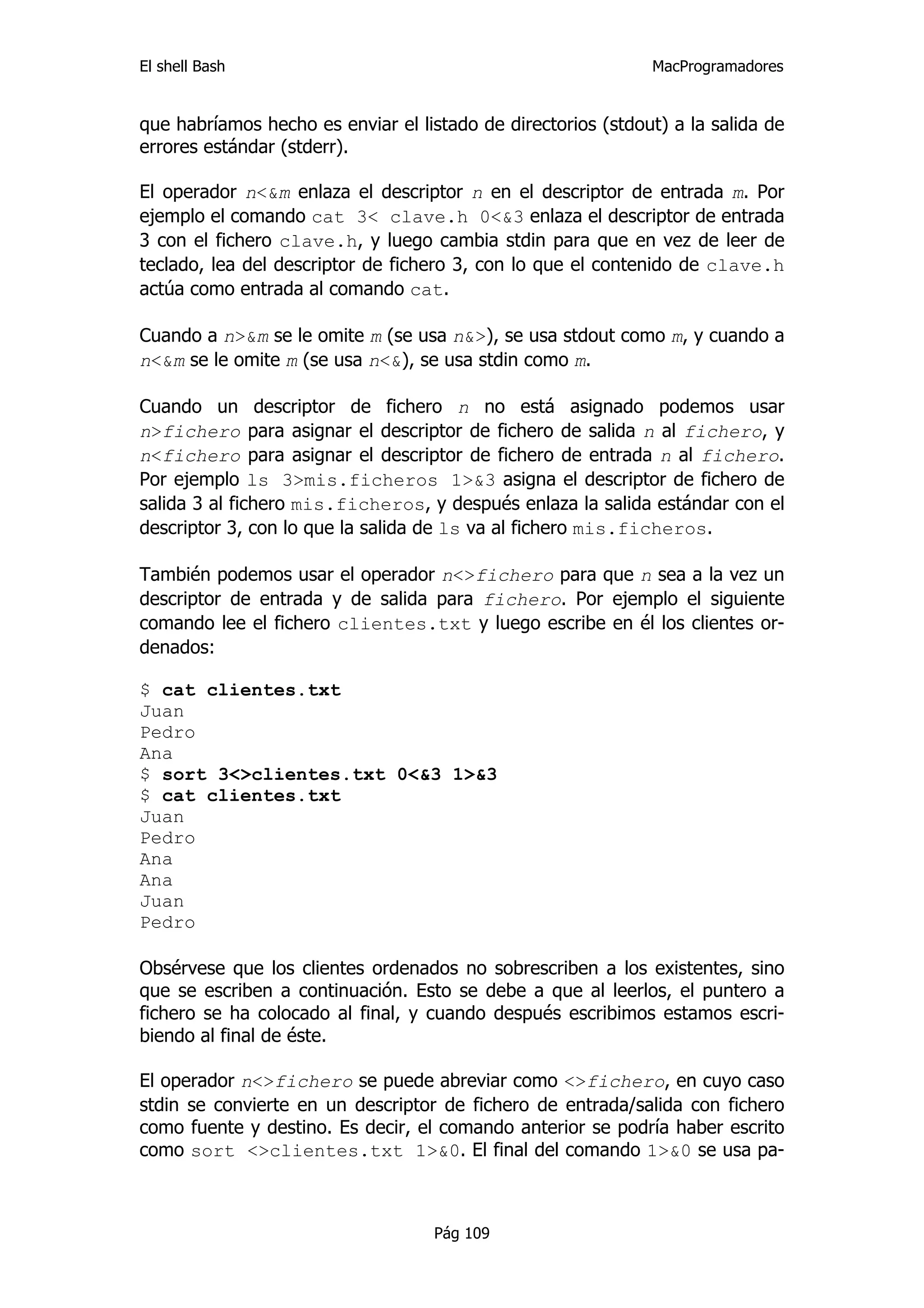 El shell Bash                                                 MacProgramadores


que habríamos hecho es enviar el listado de directorios (stdout) a la salida de
errores estándar (stderr).

El operador n<&m enlaza el descriptor n en el descriptor de entrada m. Por
ejemplo el comando cat 3< clave.h 0<&3 enlaza el descriptor de entrada
3 con el fichero clave.h, y luego cambia stdin para que en vez de leer de
teclado, lea del descriptor de fichero 3, con lo que el contenido de clave.h
actúa como entrada al comando cat.

Cuando a n>&m se le omite m (se usa n&>), se usa stdout como m, y cuando a
n<&m se le omite m (se usa n<&), se usa stdin como m.

Cuando un descriptor de fichero n no está asignado podemos usar
n>fichero para asignar el descriptor de fichero de salida n al fichero, y
n<fichero para asignar el descriptor de fichero de entrada n al fichero.
Por ejemplo ls 3>mis.ficheros 1>&3 asigna el descriptor de fichero de
salida 3 al fichero mis.ficheros, y después enlaza la salida estándar con el
descriptor 3, con lo que la salida de ls va al fichero mis.ficheros.

También podemos usar el operador n<>fichero para que n sea a la vez un
descriptor de entrada y de salida para fichero. Por ejemplo el siguiente
comando lee el fichero clientes.txt y luego escribe en él los clientes or-
denados:

$ cat clientes.txt
Juan
Pedro
Ana
$ sort 3<>clientes.txt 0<&3 1>&3
$ cat clientes.txt
Juan
Pedro
Ana
Ana
Juan
Pedro

Obsérvese que los clientes ordenados no sobrescriben a los existentes, sino
que se escriben a continuación. Esto se debe a que al leerlos, el puntero a
fichero se ha colocado al final, y cuando después escribimos estamos escri-
biendo al final de éste.

El operador n<>fichero se puede abreviar como <>fichero, en cuyo caso
stdin se convierte en un descriptor de fichero de entrada/salida con fichero
como fuente y destino. Es decir, el comando anterior se podría haber escrito
como sort <>clientes.txt 1>&0. El final del comando 1>&0 se usa pa-



                                    Pág 109
 