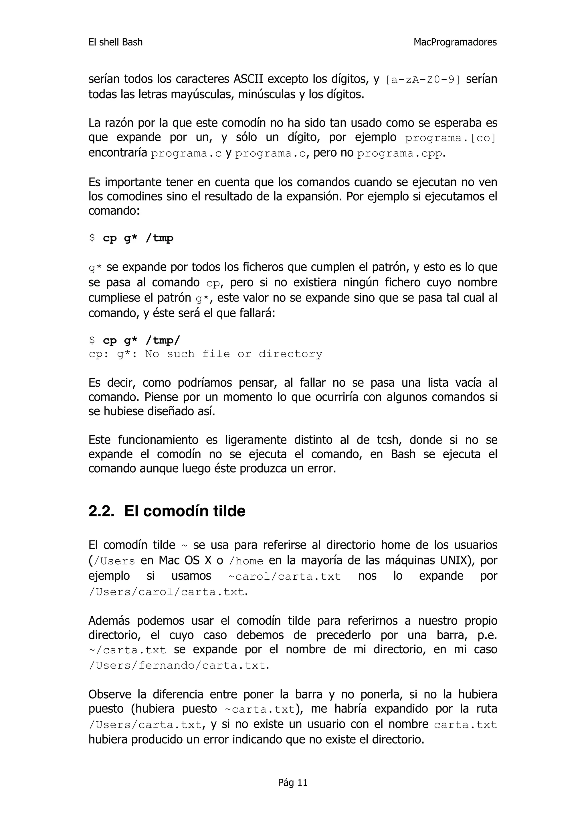 El shell Bash                                                MacProgramadores


serían todos los caracteres ASCII excepto los dígitos, y [a-zA-Z0-9] serían
todas las letras mayúsculas, minúsculas y los dígitos.

La razón por la que este comodín no ha sido tan usado como se esperaba es
que expande por un, y sólo un dígito, por ejemplo programa.[co]
encontraría programa.c y programa.o, pero no programa.cpp.

Es importante tener en cuenta que los comandos cuando se ejecutan no ven
los comodines sino el resultado de la expansión. Por ejemplo si ejecutamos el
comando:

$ cp g* /tmp

g* se expande por todos los ficheros que cumplen el patrón, y esto es lo que
se pasa al comando cp, pero si no existiera ningún fichero cuyo nombre
cumpliese el patrón g*, este valor no se expande sino que se pasa tal cual al
comando, y éste será el que fallará:

$ cp g* /tmp/
cp: g*: No such file or directory

Es decir, como podríamos pensar, al fallar no se pasa una lista vacía al
comando. Piense por un momento lo que ocurriría con algunos comandos si
se hubiese diseñado así.

Este funcionamiento es ligeramente distinto al de tcsh, donde si no se
expande el comodín no se ejecuta el comando, en Bash se ejecuta el
comando aunque luego éste produzca un error.


2.2. El comodín tilde

El comodín tilde ~ se usa para referirse al directorio home de los usuarios
(/Users en Mac OS X o /home en la mayoría de las máquinas UNIX), por
ejemplo si usamos ~carol/carta.txt nos lo expande por
/Users/carol/carta.txt.

Además podemos usar el comodín tilde para referirnos a nuestro propio
directorio, el cuyo caso debemos de precederlo por una barra, p.e.
~/carta.txt se expande por el nombre de mi directorio, en mi caso
/Users/fernando/carta.txt.

Observe la diferencia entre poner la barra y no ponerla, si no la hubiera
puesto (hubiera puesto ~carta.txt), me habría expandido por la ruta
/Users/carta.txt, y si no existe un usuario con el nombre carta.txt
hubiera producido un error indicando que no existe el directorio.


                                   Pág 11
 