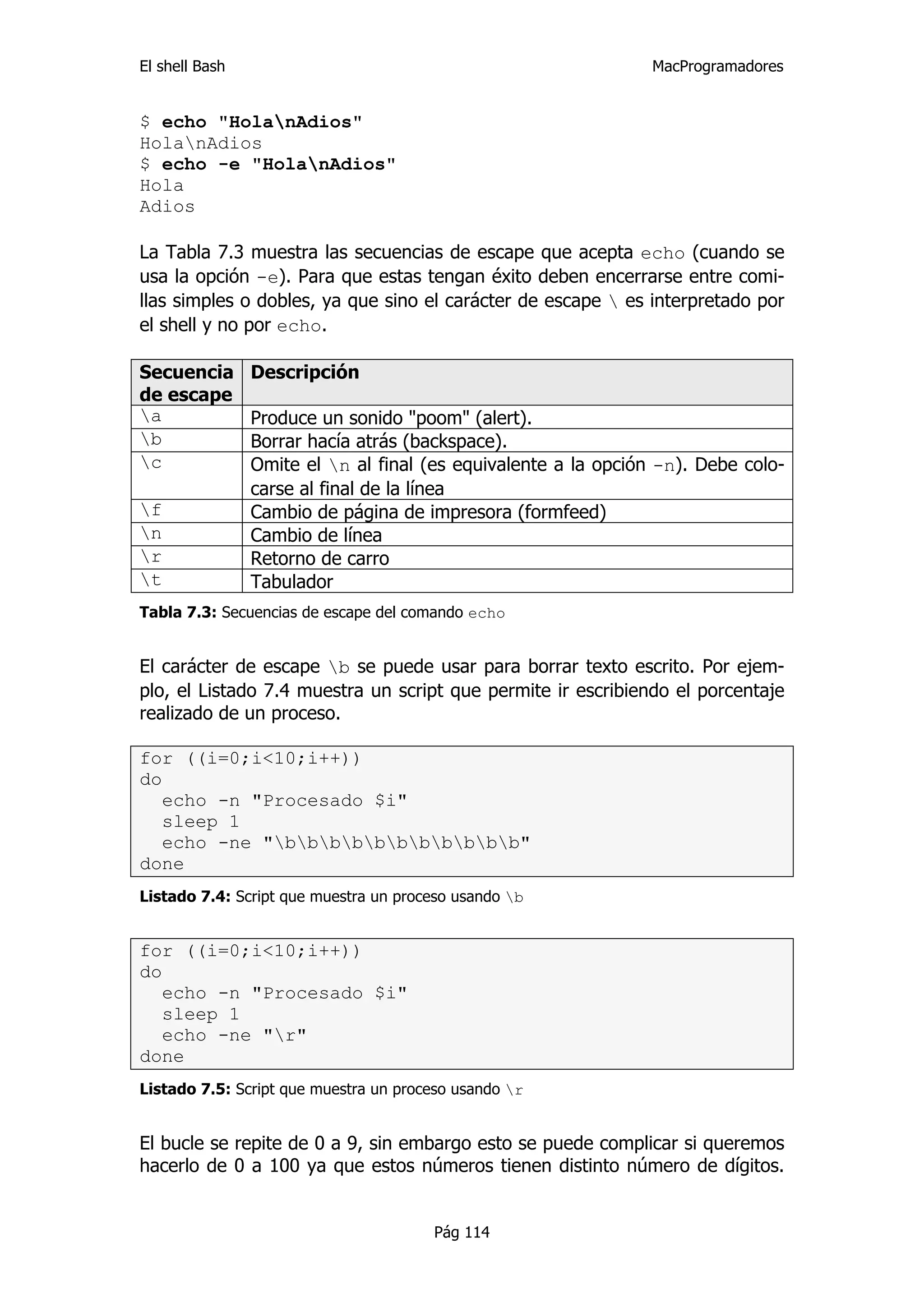El shell Bash                                                   MacProgramadores


$ echo "HolanAdios"
HolanAdios
$ echo -e "HolanAdios"
Hola
Adios

La Tabla 7.3 muestra las secuencias de escape que acepta echo (cuando se
usa la opción -e). Para que estas tengan éxito deben encerrarse entre comi-
llas simples o dobles, ya que sino el carácter de escape  es interpretado por
el shell y no por echo.

Secuencia       Descripción
de escape
a              Produce un sonido "poom" (alert).
b              Borrar hacía atrás (backspace).
c              Omite el n al final (es equivalente a la opción -n). Debe colo-
                carse al final de la línea
f              Cambio de página de impresora (formfeed)
n              Cambio de línea
r              Retorno de carro
t              Tabulador
Tabla 7.3: Secuencias de escape del comando echo


El carácter de escape b se puede usar para borrar texto escrito. Por ejem-
plo, el Listado 7.4 muestra un script que permite ir escribiendo el porcentaje
realizado de un proceso.

for ((i=0;i<10;i++))
do
   echo -n "Procesado $i"
   sleep 1
   echo -ne "bbbbbbbbbbb"
done
Listado 7.4: Script que muestra un proceso usando b


for ((i=0;i<10;i++))
do
   echo -n "Procesado $i"
   sleep 1
   echo -ne "r"
done
Listado 7.5: Script que muestra un proceso usando r


El bucle se repite de 0 a 9, sin embargo esto se puede complicar si queremos
hacerlo de 0 a 100 ya que estos números tienen distinto número de dígitos.


                                       Pág 114
 