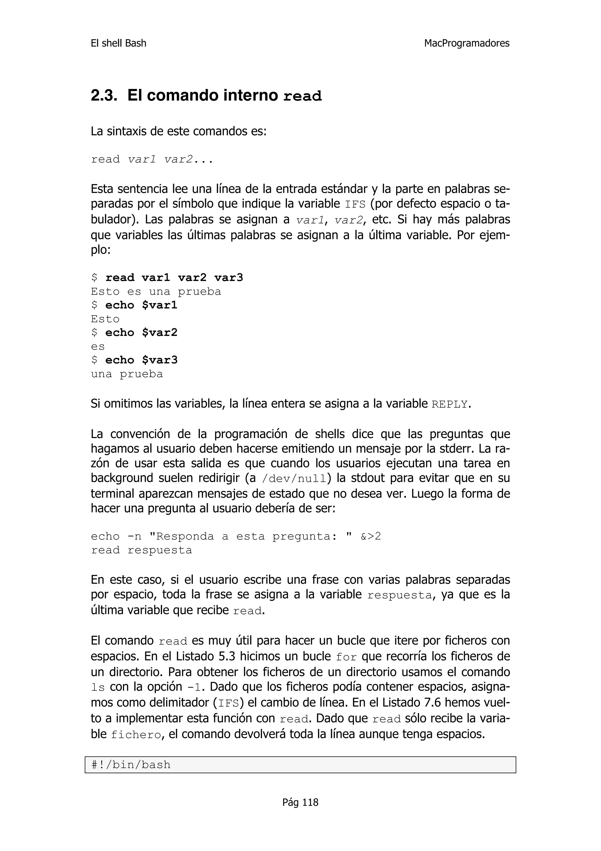 El shell Bash                                                  MacProgramadores




2.3. El comando interno read

La sintaxis de este comandos es:

read var1 var2...

Esta sentencia lee una línea de la entrada estándar y la parte en palabras se-
paradas por el símbolo que indique la variable IFS (por defecto espacio o ta-
bulador). Las palabras se asignan a var1, var2, etc. Si hay más palabras
que variables las últimas palabras se asignan a la última variable. Por ejem-
plo:

$ read var1 var2 var3
Esto es una prueba
$ echo $var1
Esto
$ echo $var2
es
$ echo $var3
una prueba

Si omitimos las variables, la línea entera se asigna a la variable REPLY.

La convención de la programación de shells dice que las preguntas que
hagamos al usuario deben hacerse emitiendo un mensaje por la stderr. La ra-
zón de usar esta salida es que cuando los usuarios ejecutan una tarea en
background suelen redirigir (a /dev/null) la stdout para evitar que en su
terminal aparezcan mensajes de estado que no desea ver. Luego la forma de
hacer una pregunta al usuario debería de ser:

echo -n "Responda a esta pregunta: " &>2
read respuesta

En este caso, si el usuario escribe una frase con varias palabras separadas
por espacio, toda la frase se asigna a la variable respuesta, ya que es la
última variable que recibe read.

El comando read es muy útil para hacer un bucle que itere por ficheros con
espacios. En el Listado 5.3 hicimos un bucle for que recorría los ficheros de
un directorio. Para obtener los ficheros de un directorio usamos el comando
ls con la opción -1. Dado que los ficheros podía contener espacios, asigna-
mos como delimitador (IFS) el cambio de línea. En el Listado 7.6 hemos vuel-
to a implementar esta función con read. Dado que read sólo recibe la varia-
ble fichero, el comando devolverá toda la línea aunque tenga espacios.

#!/bin/bash


                                    Pág 118
 