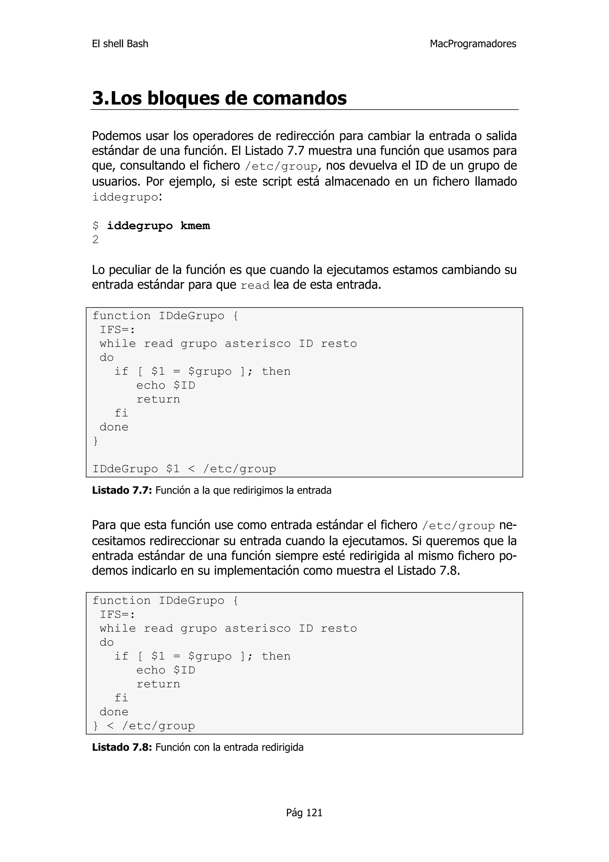 El shell Bash                                               MacProgramadores




3. Los bloques de comandos
Podemos usar los operadores de redirección para cambiar la entrada o salida
estándar de una función. El Listado 7.7 muestra una función que usamos para
que, consultando el fichero /etc/group, nos devuelva el ID de un grupo de
usuarios. Por ejemplo, si este script está almacenado en un fichero llamado
iddegrupo:

$ iddegrupo kmem
2

Lo peculiar de la función es que cuando la ejecutamos estamos cambiando su
entrada estándar para que read lea de esta entrada.

function IDdeGrupo {
  IFS=:
  while read grupo asterisco ID resto
  do
     if [ $1 = $grupo ]; then
        echo $ID
        return
     fi
  done
}

IDdeGrupo $1 < /etc/group
Listado 7.7: Función a la que redirigimos la entrada


Para que esta función use como entrada estándar el fichero /etc/group ne-
cesitamos redireccionar su entrada cuando la ejecutamos. Si queremos que la
entrada estándar de una función siempre esté redirigida al mismo fichero po-
demos indicarlo en su implementación como muestra el Listado 7.8.

function IDdeGrupo {
 IFS=:
 while read grupo asterisco ID resto
 do
    if [ $1 = $grupo ]; then
       echo $ID
       return
    fi
 done
} < /etc/group
Listado 7.8: Función con la entrada redirigida




                                          Pág 121
 