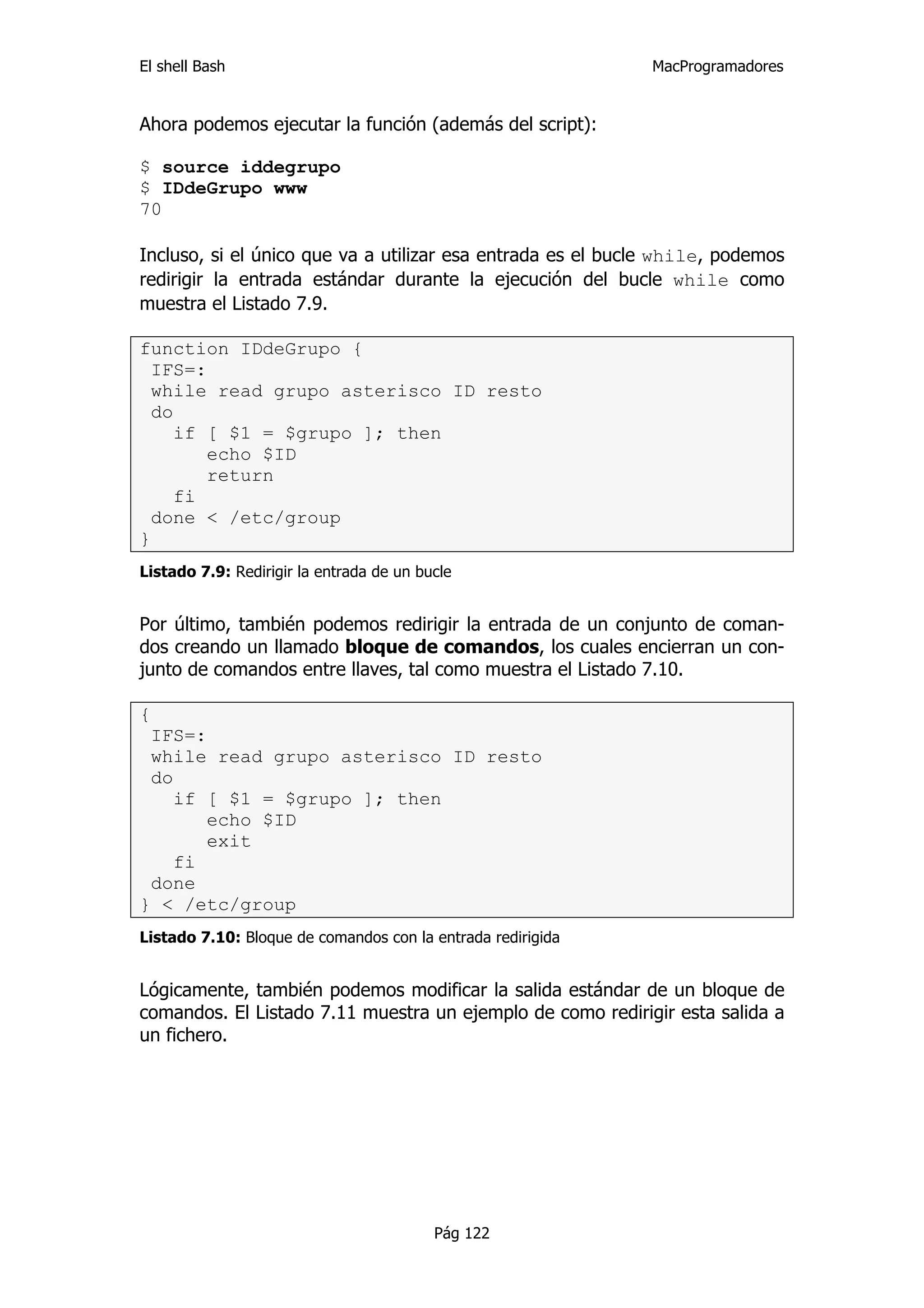 El shell Bash                                                MacProgramadores


Ahora podemos ejecutar la función (además del script):

$ source iddegrupo
$ IDdeGrupo www
70

Incluso, si el único que va a utilizar esa entrada es el bucle while, podemos
redirigir la entrada estándar durante la ejecución del bucle while como
muestra el Listado 7.9.

function IDdeGrupo {
  IFS=:
  while read grupo asterisco ID resto
  do
     if [ $1 = $grupo ]; then
        echo $ID
        return
     fi
  done < /etc/group
}
Listado 7.9: Redirigir la entrada de un bucle


Por último, también podemos redirigir la entrada de un conjunto de coman-
dos creando un llamado bloque de comandos, los cuales encierran un con-
junto de comandos entre llaves, tal como muestra el Listado 7.10.

{
 IFS=:
 while read grupo asterisco ID resto
 do
    if [ $1 = $grupo ]; then
       echo $ID
       exit
    fi
 done
} < /etc/group
Listado 7.10: Bloque de comandos con la entrada redirigida


Lógicamente, también podemos modificar la salida estándar de un bloque de
comandos. El Listado 7.11 muestra un ejemplo de como redirigir esta salida a
un fichero.




                                          Pág 122
 