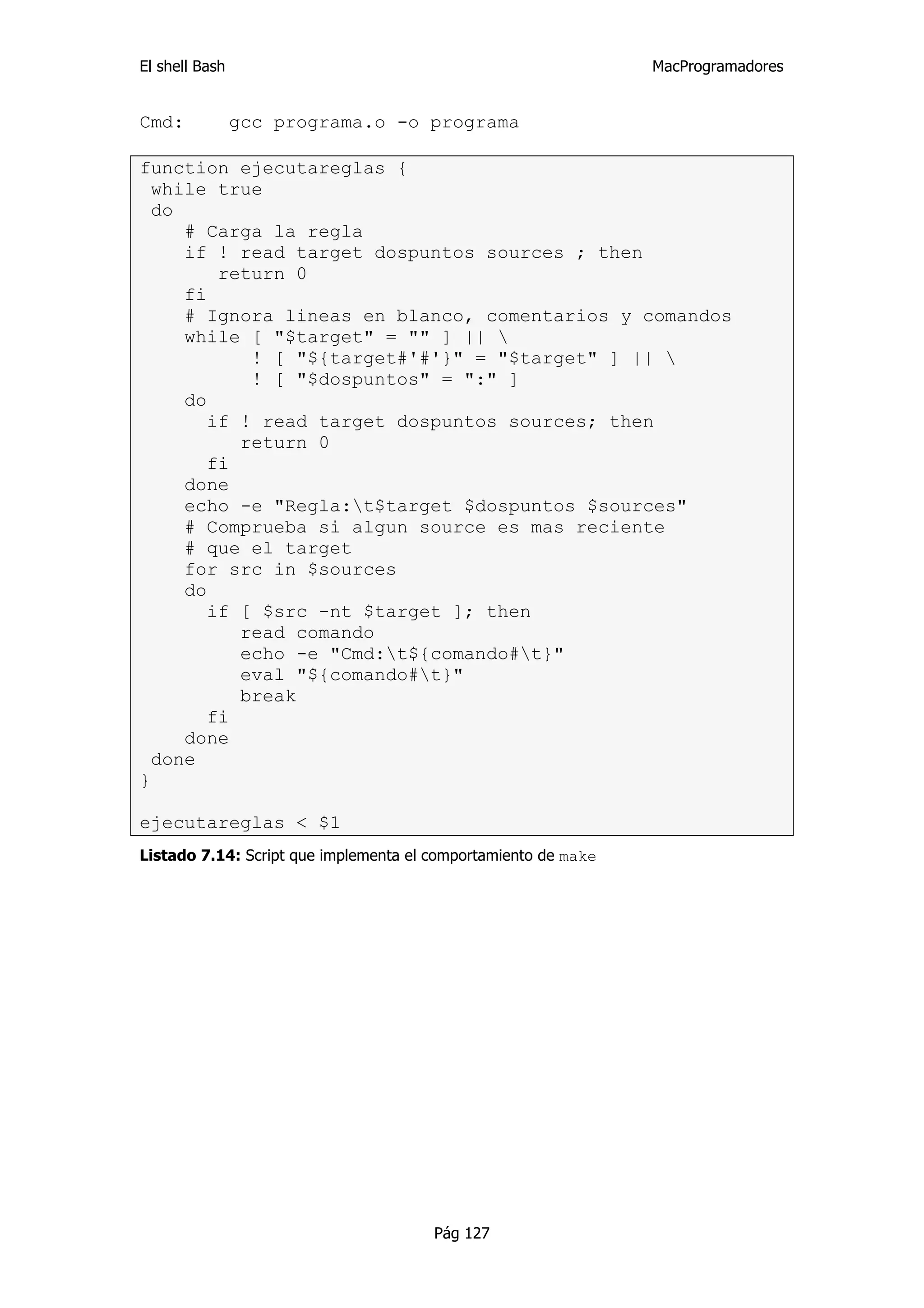 El shell Bash                                                   MacProgramadores


Cmd:            gcc programa.o -o programa

function ejecutareglas {
  while true
  do
     # Carga la regla
     if ! read target dospuntos sources ; then
         return 0
     fi
     # Ignora lineas en blanco, comentarios y comandos
     while [ "$target" = "" ] || 
            ! [ "${target#'#'}" = "$target" ] || 
            ! [ "$dospuntos" = ":" ]
     do
        if ! read target dospuntos sources; then
           return 0
        fi
     done
     echo -e "Regla:t$target $dospuntos $sources"
     # Comprueba si algun source es mas reciente
     # que el target
     for src in $sources
     do
        if [ $src -nt $target ]; then
           read comando
           echo -e "Cmd:t${comando#t}"
           eval "${comando#t}"
           break
        fi
     done
  done
}

ejecutareglas < $1
Listado 7.14: Script que implementa el comportamiento de make




                                       Pág 127
 