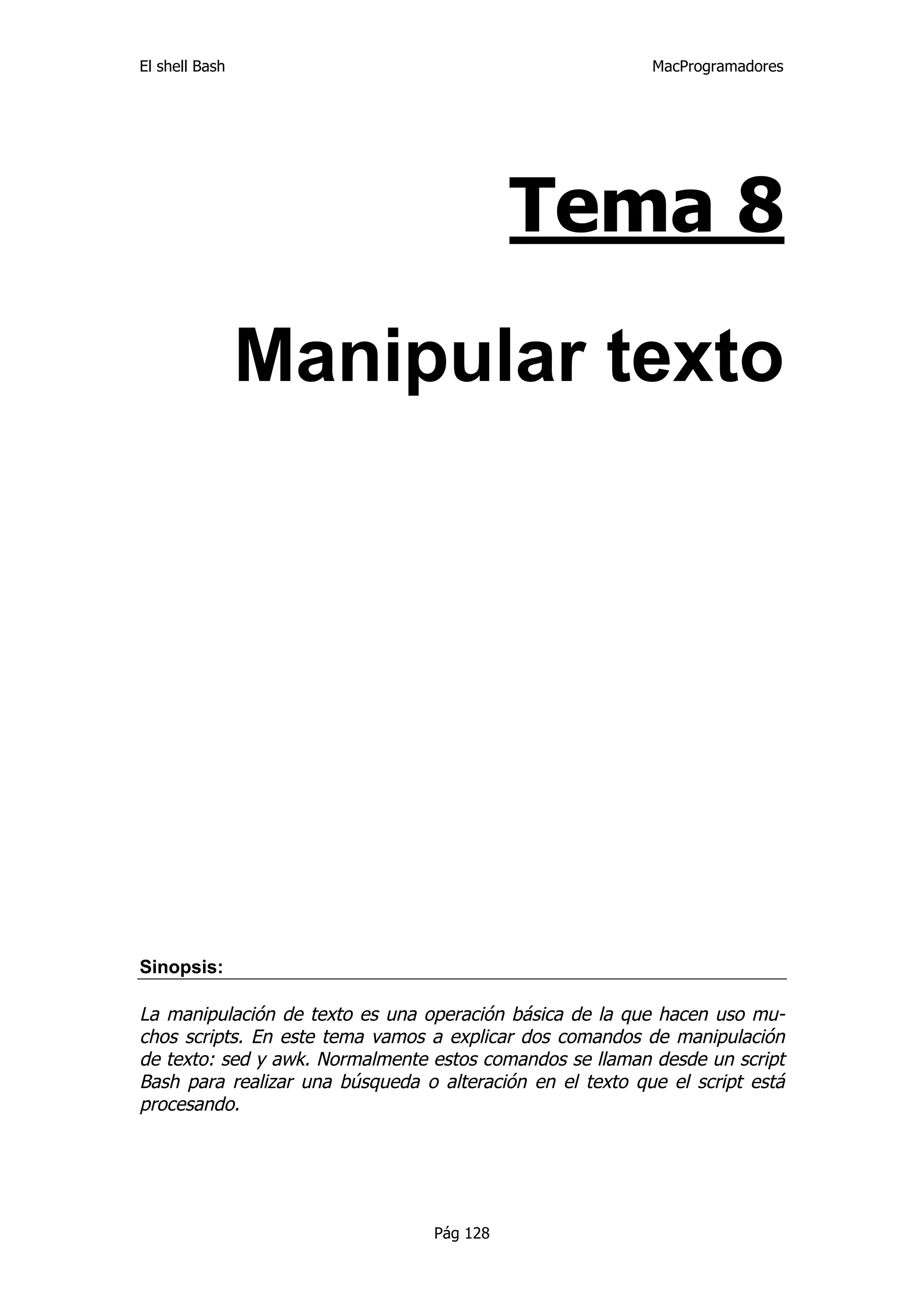 El shell Bash                                              MacProgramadores




                                            Tema 8

                Manipular texto




Sinopsis:

La manipulación de texto es una operación básica de la que hacen uso mu-
chos scripts. En este tema vamos a explicar dos comandos de manipulación
de texto: sed y awk. Normalmente estos comandos se llaman desde un script
Bash para realizar una búsqueda o alteración en el texto que el script está
procesando.




                                  Pág 128
 