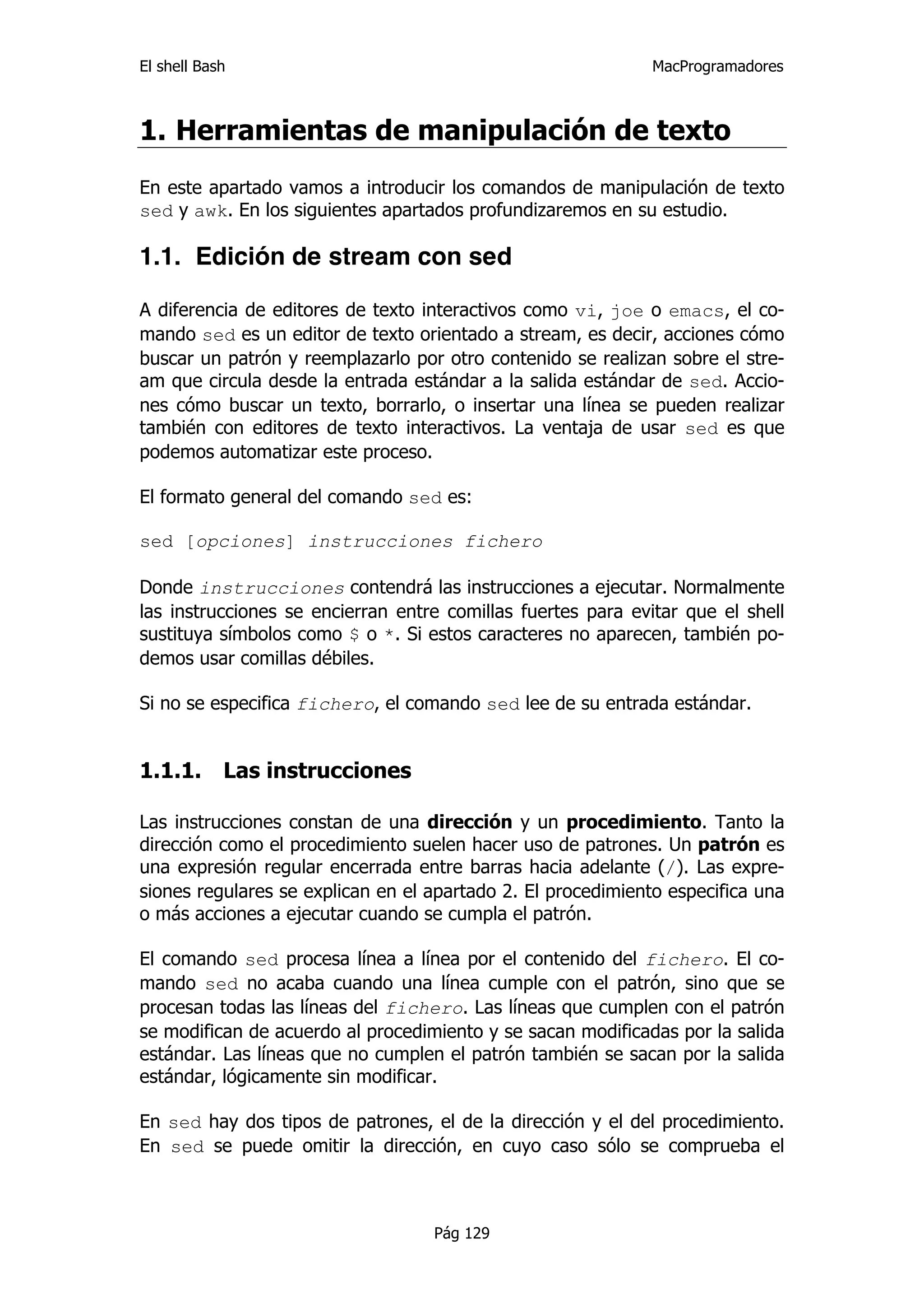 El shell Bash                                                 MacProgramadores



1. Herramientas de manipulación de texto
En este apartado vamos a introducir los comandos de manipulación de texto
sed y awk. En los siguientes apartados profundizaremos en su estudio.

1.1. Edición de stream con sed

A diferencia de editores de texto interactivos como vi, joe o emacs, el co-
mando sed es un editor de texto orientado a stream, es decir, acciones cómo
buscar un patrón y reemplazarlo por otro contenido se realizan sobre el stre-
am que circula desde la entrada estándar a la salida estándar de sed. Accio-
nes cómo buscar un texto, borrarlo, o insertar una línea se pueden realizar
también con editores de texto interactivos. La ventaja de usar sed es que
podemos automatizar este proceso.

El formato general del comando sed es:

sed [opciones] instrucciones fichero

Donde instrucciones contendrá las instrucciones a ejecutar. Normalmente
las instrucciones se encierran entre comillas fuertes para evitar que el shell
sustituya símbolos como $ o *. Si estos caracteres no aparecen, también po-
demos usar comillas débiles.

Si no se especifica fichero, el comando sed lee de su entrada estándar.


1.1.1.      Las instrucciones

Las instrucciones constan de una dirección y un procedimiento. Tanto la
dirección como el procedimiento suelen hacer uso de patrones. Un patrón es
una expresión regular encerrada entre barras hacia adelante (/). Las expre-
siones regulares se explican en el apartado 2. El procedimiento especifica una
o más acciones a ejecutar cuando se cumpla el patrón.

El comando sed procesa línea a línea por el contenido del fichero. El co-
mando sed no acaba cuando una línea cumple con el patrón, sino que se
procesan todas las líneas del fichero. Las líneas que cumplen con el patrón
se modifican de acuerdo al procedimiento y se sacan modificadas por la salida
estándar. Las líneas que no cumplen el patrón también se sacan por la salida
estándar, lógicamente sin modificar.

En sed hay dos tipos de patrones, el de la dirección y el del procedimiento.
En sed se puede omitir la dirección, en cuyo caso sólo se comprueba el



                                   Pág 129
 