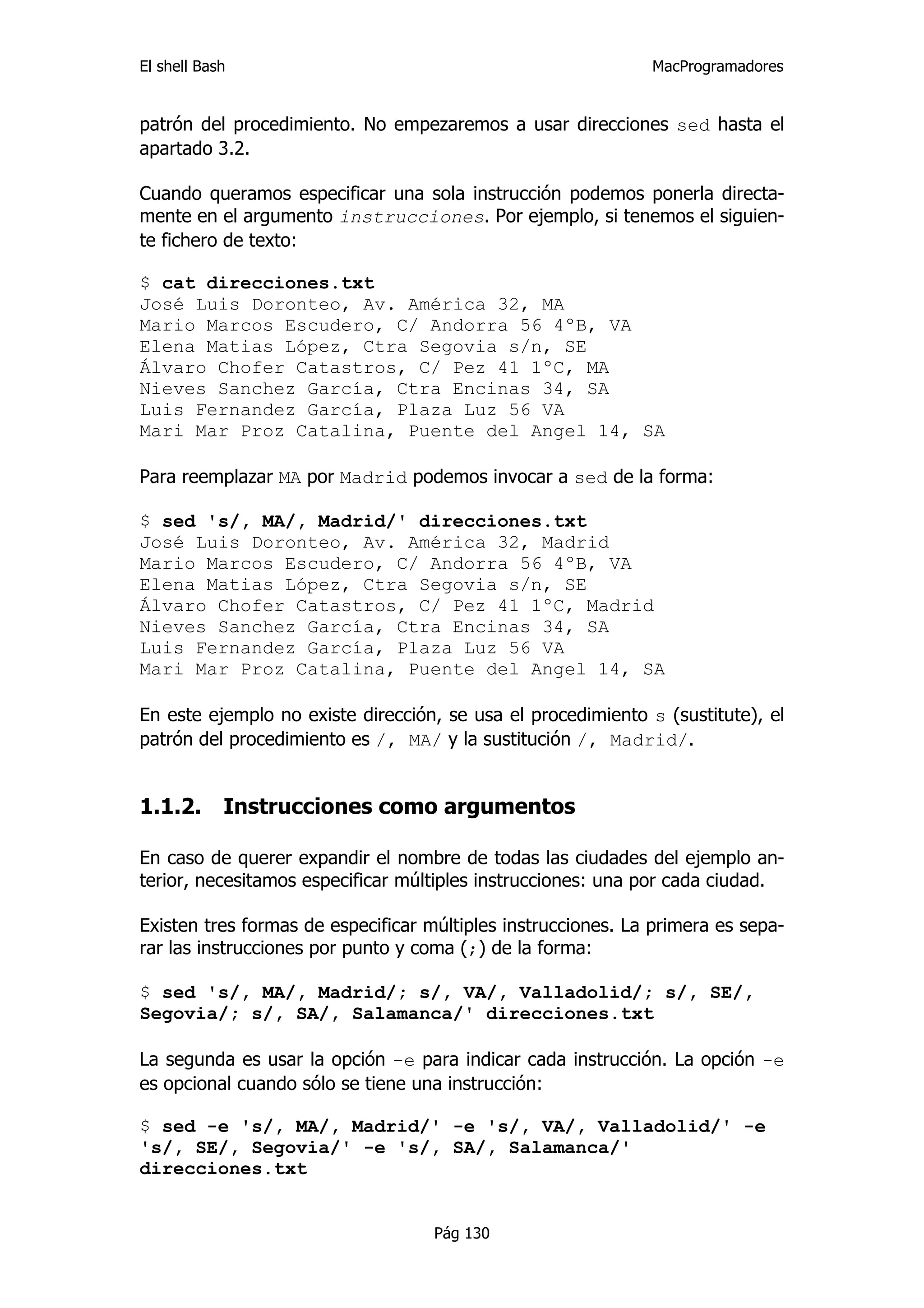 El shell Bash                                                 MacProgramadores


patrón del procedimiento. No empezaremos a usar direcciones sed hasta el
apartado 3.2.

Cuando queramos especificar una sola instrucción podemos ponerla directa-
mente en el argumento instrucciones. Por ejemplo, si tenemos el siguien-
te fichero de texto:

$ cat direcciones.txt
José Luis Doronteo, Av. América 32, MA
Mario Marcos Escudero, C/ Andorra 56 4ºB, VA
Elena Matias López, Ctra Segovia s/n, SE
Álvaro Chofer Catastros, C/ Pez 41 1ºC, MA
Nieves Sanchez García, Ctra Encinas 34, SA
Luis Fernandez García, Plaza Luz 56 VA
Mari Mar Proz Catalina, Puente del Angel 14, SA

Para reemplazar MA por Madrid podemos invocar a sed de la forma:

$ sed 's/, MA/, Madrid/' direcciones.txt
José Luis Doronteo, Av. América 32, Madrid
Mario Marcos Escudero, C/ Andorra 56 4ºB, VA
Elena Matias López, Ctra Segovia s/n, SE
Álvaro Chofer Catastros, C/ Pez 41 1ºC, Madrid
Nieves Sanchez García, Ctra Encinas 34, SA
Luis Fernandez García, Plaza Luz 56 VA
Mari Mar Proz Catalina, Puente del Angel 14, SA

En este ejemplo no existe dirección, se usa el procedimiento s (sustitute), el
patrón del procedimiento es /, MA/ y la sustitución /, Madrid/.


1.1.2.      Instrucciones como argumentos

En caso de querer expandir el nombre de todas las ciudades del ejemplo an-
terior, necesitamos especificar múltiples instrucciones: una por cada ciudad.

Existen tres formas de especificar múltiples instrucciones. La primera es sepa-
rar las instrucciones por punto y coma (;) de la forma:

$ sed 's/, MA/, Madrid/; s/, VA/, Valladolid/; s/, SE/,
Segovia/; s/, SA/, Salamanca/' direcciones.txt

La segunda es usar la opción -e para indicar cada instrucción. La opción -e
es opcional cuando sólo se tiene una instrucción:

$ sed -e 's/, MA/, Madrid/' -e 's/, VA/, Valladolid/' -e
's/, SE/, Segovia/' -e 's/, SA/, Salamanca/'
direcciones.txt


                                    Pág 130
 