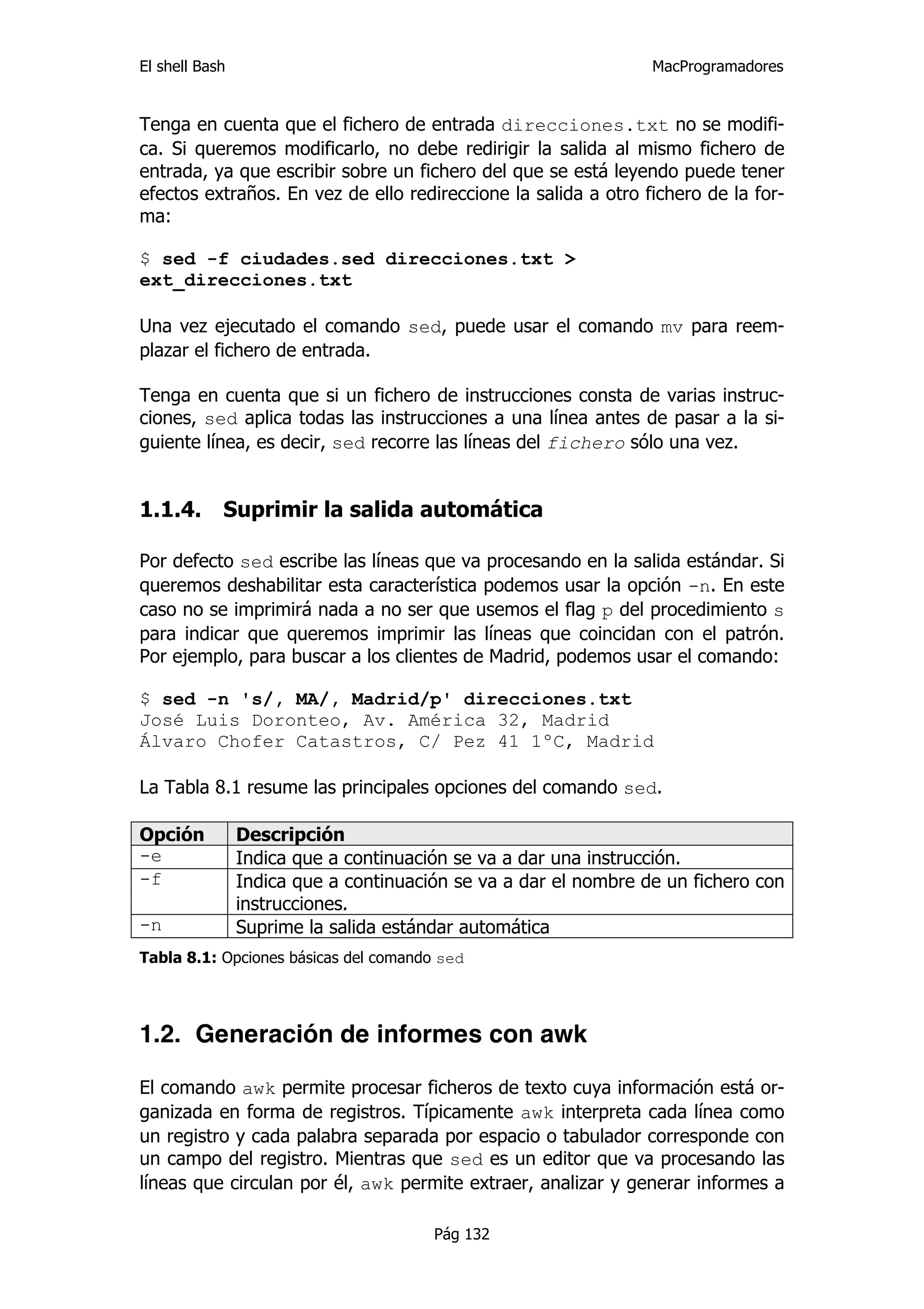 El shell Bash                                                    MacProgramadores


Tenga en cuenta que el fichero de entrada direcciones.txt no se modifi-
ca. Si queremos modificarlo, no debe redirigir la salida al mismo fichero de
entrada, ya que escribir sobre un fichero del que se está leyendo puede tener
efectos extraños. En vez de ello redireccione la salida a otro fichero de la for-
ma:

$ sed -f ciudades.sed direcciones.txt >
ext_direcciones.txt

Una vez ejecutado el comando sed, puede usar el comando mv para reem-
plazar el fichero de entrada.

Tenga en cuenta que si un fichero de instrucciones consta de varias instruc-
ciones, sed aplica todas las instrucciones a una línea antes de pasar a la si-
guiente línea, es decir, sed recorre las líneas del fichero sólo una vez.


1.1.4.      Suprimir la salida automática

Por defecto sed escribe las líneas que va procesando en la salida estándar. Si
queremos deshabilitar esta característica podemos usar la opción -n. En este
caso no se imprimirá nada a no ser que usemos el flag p del procedimiento s
para indicar que queremos imprimir las líneas que coincidan con el patrón.
Por ejemplo, para buscar a los clientes de Madrid, podemos usar el comando:

$ sed -n 's/, MA/, Madrid/p' direcciones.txt
José Luis Doronteo, Av. América 32, Madrid
Álvaro Chofer Catastros, C/ Pez 41 1ºC, Madrid

La Tabla 8.1 resume las principales opciones del comando sed.

Opción          Descripción
-e              Indica que a continuación se va a dar una instrucción.
-f              Indica que a continuación se va a dar el nombre de un fichero con
                instrucciones.
-n              Suprime la salida estándar automática
Tabla 8.1: Opciones básicas del comando sed




1.2. Generación de informes con awk

El comando awk permite procesar ficheros de texto cuya información está or-
ganizada en forma de registros. Típicamente awk interpreta cada línea como
un registro y cada palabra separada por espacio o tabulador corresponde con
un campo del registro. Mientras que sed es un editor que va procesando las
líneas que circulan por él, awk permite extraer, analizar y generar informes a

                                       Pág 132
 