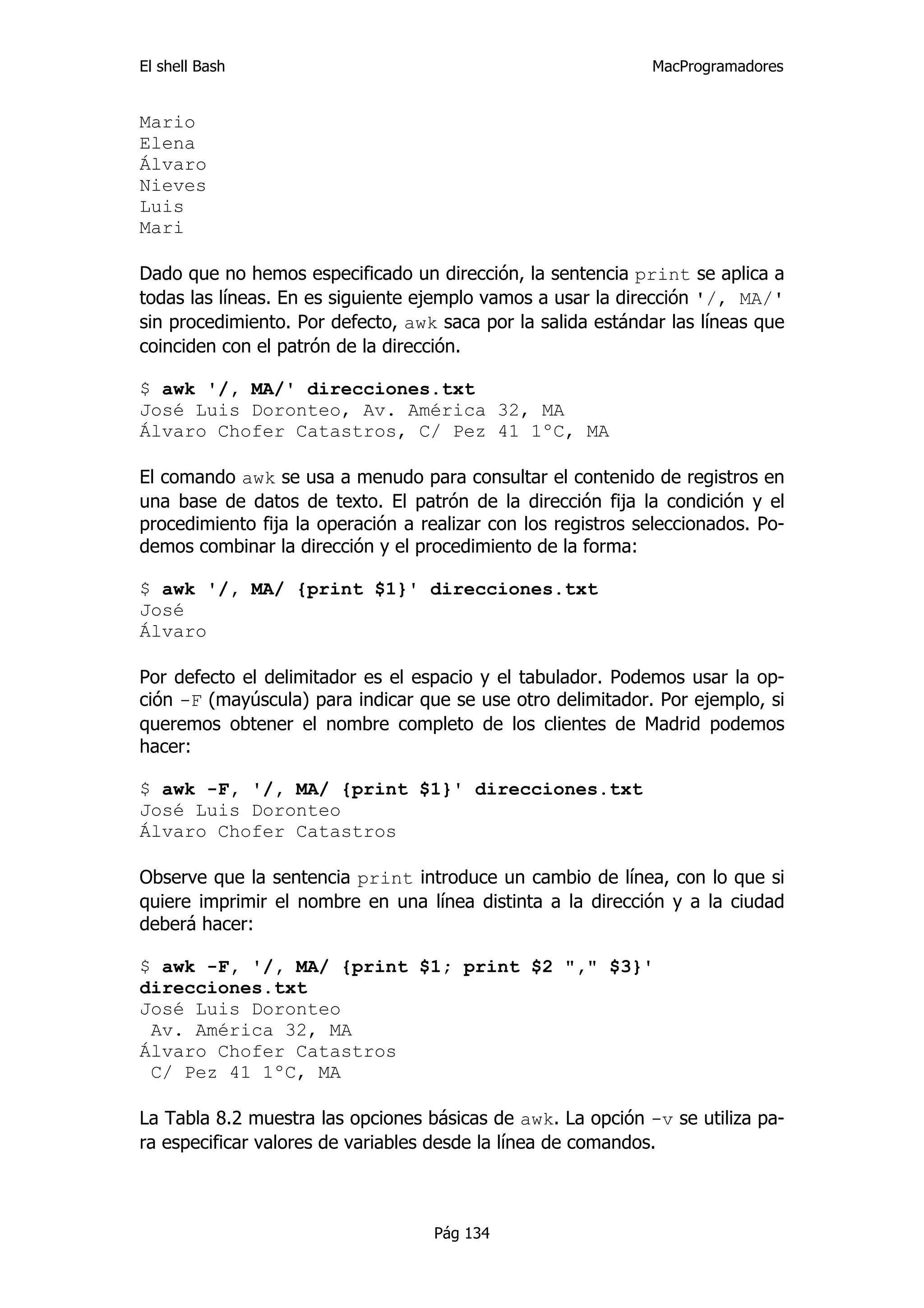El shell Bash                                                 MacProgramadores


Mario
Elena
Álvaro
Nieves
Luis
Mari

Dado que no hemos especificado un dirección, la sentencia print se aplica a
todas las líneas. En es siguiente ejemplo vamos a usar la dirección '/, MA/'
sin procedimiento. Por defecto, awk saca por la salida estándar las líneas que
coinciden con el patrón de la dirección.

$ awk '/, MA/' direcciones.txt
José Luis Doronteo, Av. América 32, MA
Álvaro Chofer Catastros, C/ Pez 41 1ºC, MA

El comando awk se usa a menudo para consultar el contenido de registros en
una base de datos de texto. El patrón de la dirección fija la condición y el
procedimiento fija la operación a realizar con los registros seleccionados. Po-
demos combinar la dirección y el procedimiento de la forma:

$ awk '/, MA/ {print $1}' direcciones.txt
José
Álvaro

Por defecto el delimitador es el espacio y el tabulador. Podemos usar la op-
ción -F (mayúscula) para indicar que se use otro delimitador. Por ejemplo, si
queremos obtener el nombre completo de los clientes de Madrid podemos
hacer:

$ awk -F, '/, MA/ {print $1}' direcciones.txt
José Luis Doronteo
Álvaro Chofer Catastros

Observe que la sentencia print introduce un cambio de línea, con lo que si
quiere imprimir el nombre en una línea distinta a la dirección y a la ciudad
deberá hacer:

$ awk -F, '/, MA/ {print $1; print $2 "," $3}'
direcciones.txt
José Luis Doronteo
 Av. América 32, MA
Álvaro Chofer Catastros
 C/ Pez 41 1ºC, MA

La Tabla 8.2 muestra las opciones básicas de awk. La opción -v se utiliza pa-
ra especificar valores de variables desde la línea de comandos.



                                    Pág 134
 