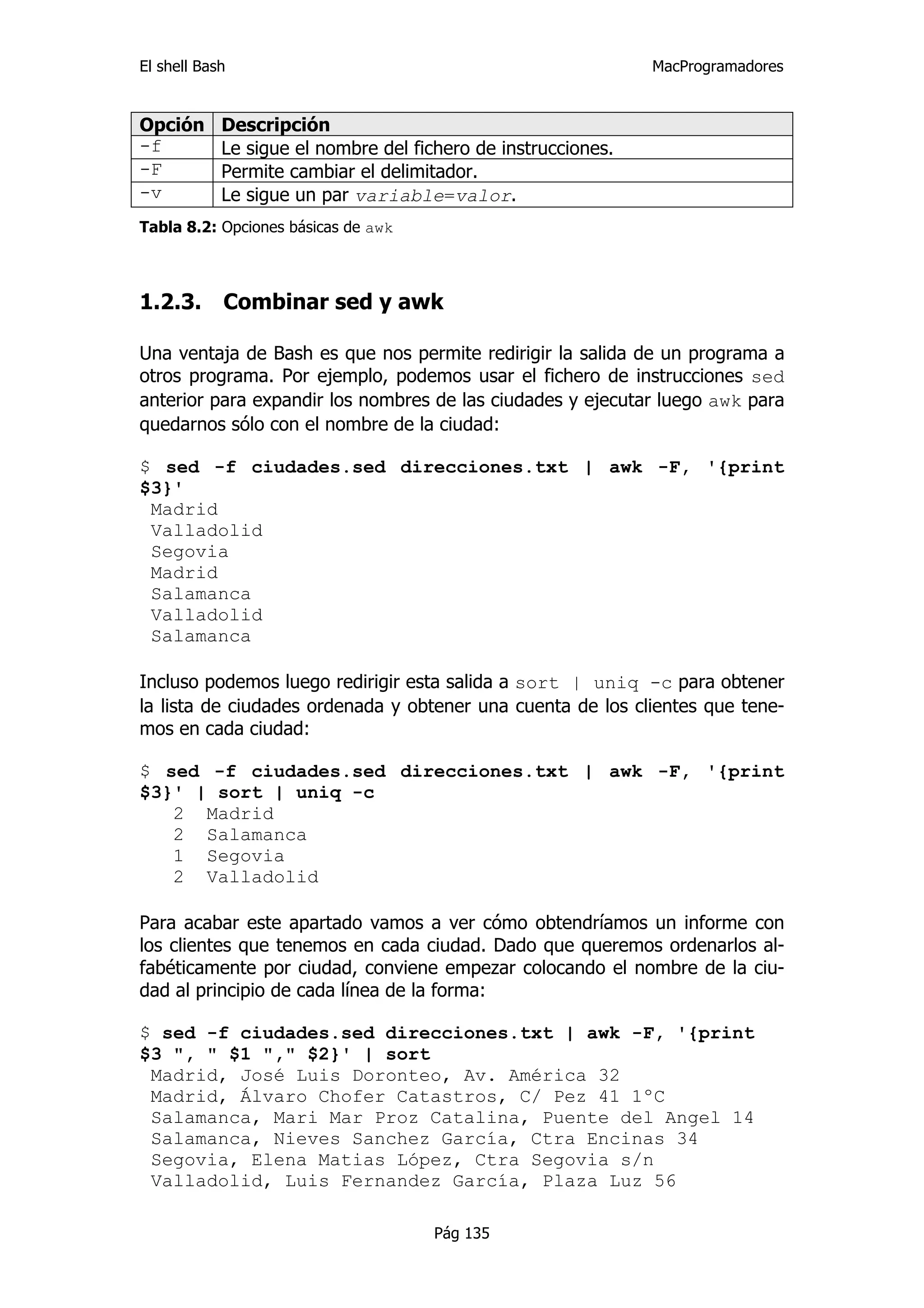 El shell Bash                                                  MacProgramadores


Opción      Descripción
-f          Le sigue el nombre del fichero de instrucciones.
-F          Permite cambiar el delimitador.
-v          Le sigue un par variable=valor.
Tabla 8.2: Opciones básicas de awk



1.2.3.      Combinar sed y awk

Una ventaja de Bash es que nos permite redirigir la salida de un programa a
otros programa. Por ejemplo, podemos usar el fichero de instrucciones sed
anterior para expandir los nombres de las ciudades y ejecutar luego awk para
quedarnos sólo con el nombre de la ciudad:

$ sed -f ciudades.sed direcciones.txt | awk -F, '{print
$3}'
 Madrid
 Valladolid
 Segovia
 Madrid
 Salamanca
 Valladolid
 Salamanca

Incluso podemos luego redirigir esta salida a sort | uniq -c para obtener
la lista de ciudades ordenada y obtener una cuenta de los clientes que tene-
mos en cada ciudad:

$ sed -f ciudades.sed direcciones.txt | awk -F, '{print
$3}' | sort | uniq -c
   2 Madrid
   2 Salamanca
   1 Segovia
   2 Valladolid

Para acabar este apartado vamos a ver cómo obtendríamos un informe con
los clientes que tenemos en cada ciudad. Dado que queremos ordenarlos al-
fabéticamente por ciudad, conviene empezar colocando el nombre de la ciu-
dad al principio de cada línea de la forma:

$ sed -f ciudades.sed direcciones.txt | awk -F, '{print
$3 ", " $1 "," $2}' | sort
 Madrid, José Luis Doronteo, Av. América 32
 Madrid, Álvaro Chofer Catastros, C/ Pez 41 1ºC
 Salamanca, Mari Mar Proz Catalina, Puente del Angel 14
 Salamanca, Nieves Sanchez García, Ctra Encinas 34
 Segovia, Elena Matias López, Ctra Segovia s/n
 Valladolid, Luis Fernandez García, Plaza Luz 56

                                      Pág 135
 