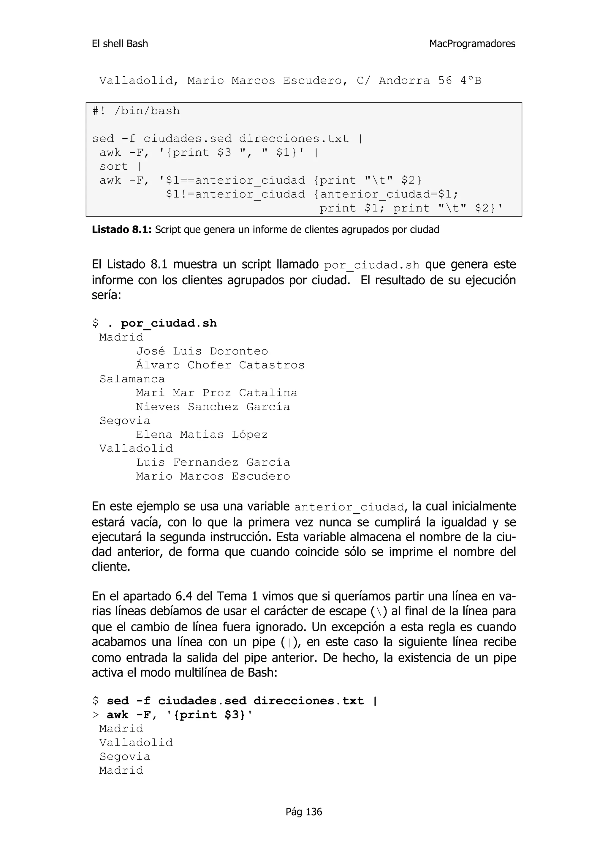 El shell Bash                                                          MacProgramadores


 Valladolid, Mario Marcos Escudero, C/ Andorra 56 4ºB

#! /bin/bash

sed -f ciudades.sed direcciones.txt |
 awk -F, '{print $3 ", " $1}' |
 sort |
 awk -F, '$1==anterior_ciudad {print "t" $2}
          $1!=anterior_ciudad {anterior_ciudad=$1;
                               print $1; print "t" $2}'
Listado 8.1: Script que genera un informe de clientes agrupados por ciudad


El Listado 8.1 muestra un script llamado por_ciudad.sh que genera este
informe con los clientes agrupados por ciudad. El resultado de su ejecución
sería:

$ . por_ciudad.sh
 Madrid
      José Luis Doronteo
      Álvaro Chofer Catastros
 Salamanca
      Mari Mar Proz Catalina
      Nieves Sanchez García
 Segovia
      Elena Matias López
 Valladolid
      Luis Fernandez García
      Mario Marcos Escudero

En este ejemplo se usa una variable anterior_ciudad, la cual inicialmente
estará vacía, con lo que la primera vez nunca se cumplirá la igualdad y se
ejecutará la segunda instrucción. Esta variable almacena el nombre de la ciu-
dad anterior, de forma que cuando coincide sólo se imprime el nombre del
cliente.

En el apartado 6.4 del Tema 1 vimos que si queríamos partir una línea en va-
rias líneas debíamos de usar el carácter de escape () al final de la línea para
que el cambio de línea fuera ignorado. Un excepción a esta regla es cuando
acabamos una línea con un pipe (|), en este caso la siguiente línea recibe
como entrada la salida del pipe anterior. De hecho, la existencia de un pipe
activa el modo multilínea de Bash:

$ sed -f ciudades.sed direcciones.txt |
> awk -F, '{print $3}'
 Madrid
 Valladolid
 Segovia
 Madrid


                                         Pág 136
 