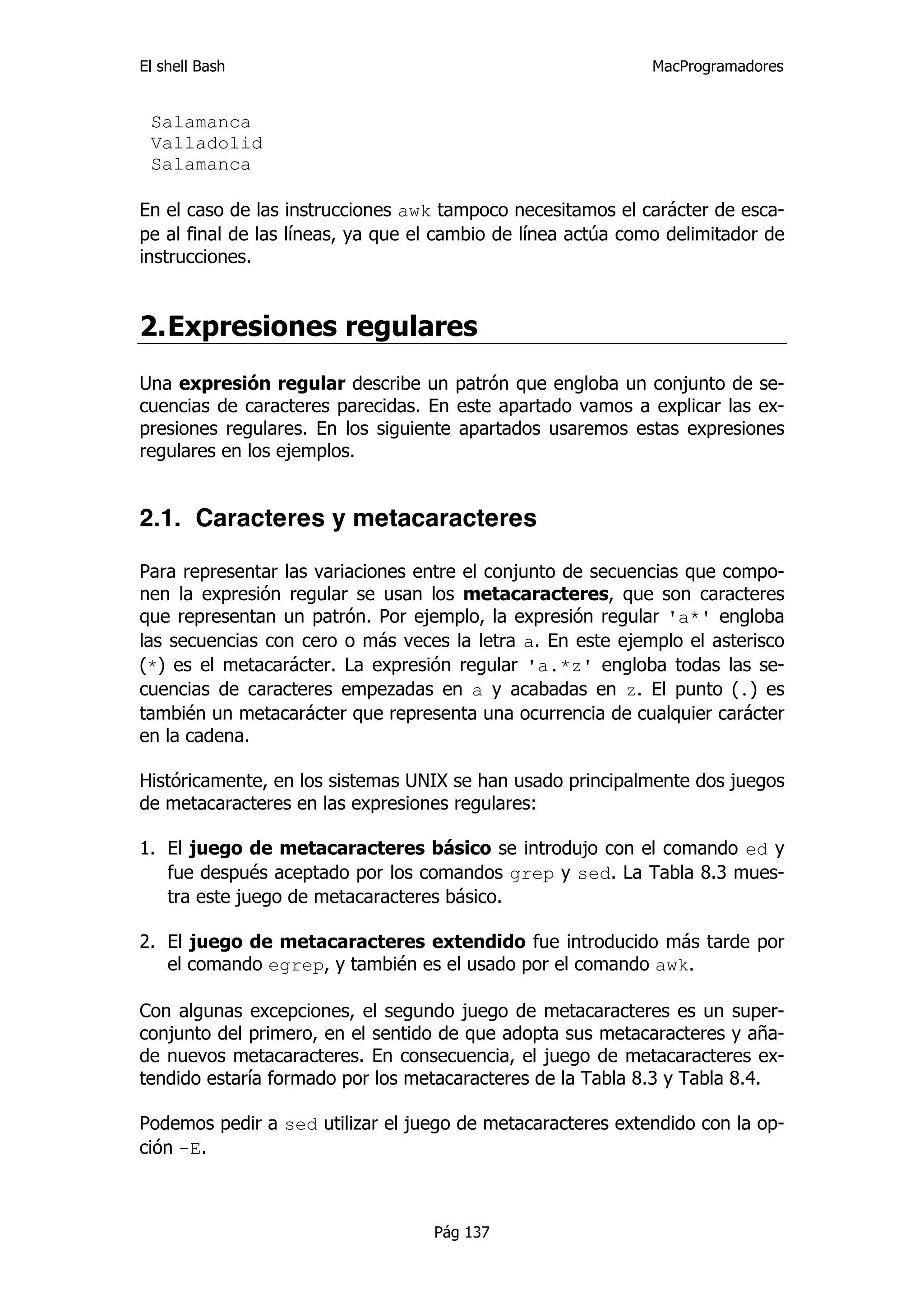 El shell Bash                                                 MacProgramadores


 Salamanca
 Valladolid
 Salamanca

En el caso de las instrucciones awk tampoco necesitamos el carácter de esca-
pe al final de las líneas, ya que el cambio de línea actúa como delimitador de
instrucciones.


2. Expresiones regulares
Una expresión regular describe un patrón que engloba un conjunto de se-
cuencias de caracteres parecidas. En este apartado vamos a explicar las ex-
presiones regulares. En los siguiente apartados usaremos estas expresiones
regulares en los ejemplos.


2.1. Caracteres y metacaracteres

Para representar las variaciones entre el conjunto de secuencias que compo-
nen la expresión regular se usan los metacaracteres, que son caracteres
que representan un patrón. Por ejemplo, la expresión regular 'a*' engloba
las secuencias con cero o más veces la letra a. En este ejemplo el asterisco
(*) es el metacarácter. La expresión regular 'a.*z' engloba todas las se-
cuencias de caracteres empezadas en a y acabadas en z. El punto (.) es
también un metacarácter que representa una ocurrencia de cualquier carácter
en la cadena.

Históricamente, en los sistemas UNIX se han usado principalmente dos juegos
de metacaracteres en las expresiones regulares:

1. El juego de metacaracteres básico se introdujo con el comando ed y
   fue después aceptado por los comandos grep y sed. La Tabla 8.3 mues-
   tra este juego de metacaracteres básico.

2. El juego de metacaracteres extendido fue introducido más tarde por
   el comando egrep, y también es el usado por el comando awk.

Con algunas excepciones, el segundo juego de metacaracteres es un super-
conjunto del primero, en el sentido de que adopta sus metacaracteres y aña-
de nuevos metacaracteres. En consecuencia, el juego de metacaracteres ex-
tendido estaría formado por los metacaracteres de la Tabla 8.3 y Tabla 8.4.

Podemos pedir a sed utilizar el juego de metacaracteres extendido con la op-
ción -E.



                                   Pág 137
 