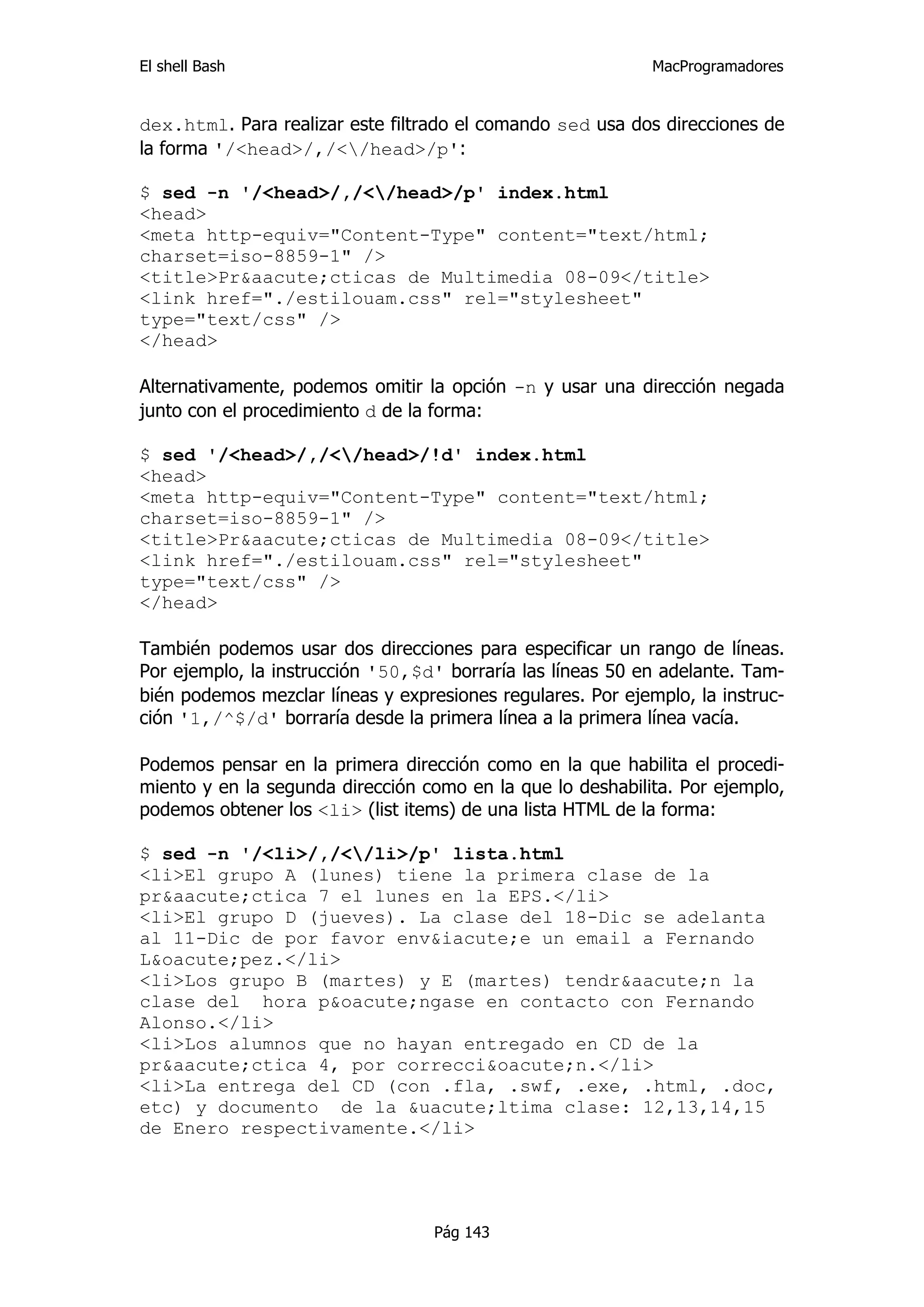 El shell Bash                                                MacProgramadores


dex.html. Para realizar este filtrado el comando sed usa dos direcciones de
la forma '/<head>/,/</head>/p':

$ sed -n '/<head>/,/</head>/p' index.html
<head>
<meta http-equiv="Content-Type" content="text/html;
charset=iso-8859-1" />
<title>Pr&aacute;cticas de Multimedia 08-09</title>
<link href="./estilouam.css" rel="stylesheet"
type="text/css" />
</head>

Alternativamente, podemos omitir la opción -n y usar una dirección negada
junto con el procedimiento d de la forma:

$ sed '/<head>/,/</head>/!d' index.html
<head>
<meta http-equiv="Content-Type" content="text/html;
charset=iso-8859-1" />
<title>Pr&aacute;cticas de Multimedia 08-09</title>
<link href="./estilouam.css" rel="stylesheet"
type="text/css" />
</head>

También podemos usar dos direcciones para especificar un rango de líneas.
Por ejemplo, la instrucción '50,$d' borraría las líneas 50 en adelante. Tam-
bién podemos mezclar líneas y expresiones regulares. Por ejemplo, la instruc-
ción '1,/^$/d' borraría desde la primera línea a la primera línea vacía.

Podemos pensar en la primera dirección como en la que habilita el procedi-
miento y en la segunda dirección como en la que lo deshabilita. Por ejemplo,
podemos obtener los <li> (list items) de una lista HTML de la forma:

$ sed -n '/<li>/,/</li>/p' lista.html
<li>El grupo A (lunes) tiene la primera clase de la
pr&aacute;ctica 7 el lunes en la EPS.</li>
<li>El grupo D (jueves). La clase del 18-Dic se adelanta
al 11-Dic de por favor env&iacute;e un email a Fernando
L&oacute;pez.</li>
<li>Los grupo B (martes) y E (martes) tendr&aacute;n la
clase del hora p&oacute;ngase en contacto con Fernando
Alonso.</li>
<li>Los alumnos que no hayan entregado en CD de la
pr&aacute;ctica 4, por correcci&oacute;n.</li>
<li>La entrega del CD (con .fla, .swf, .exe, .html, .doc,
etc) y documento de la &uacute;ltima clase: 12,13,14,15
de Enero respectivamente.</li>




                                   Pág 143
 