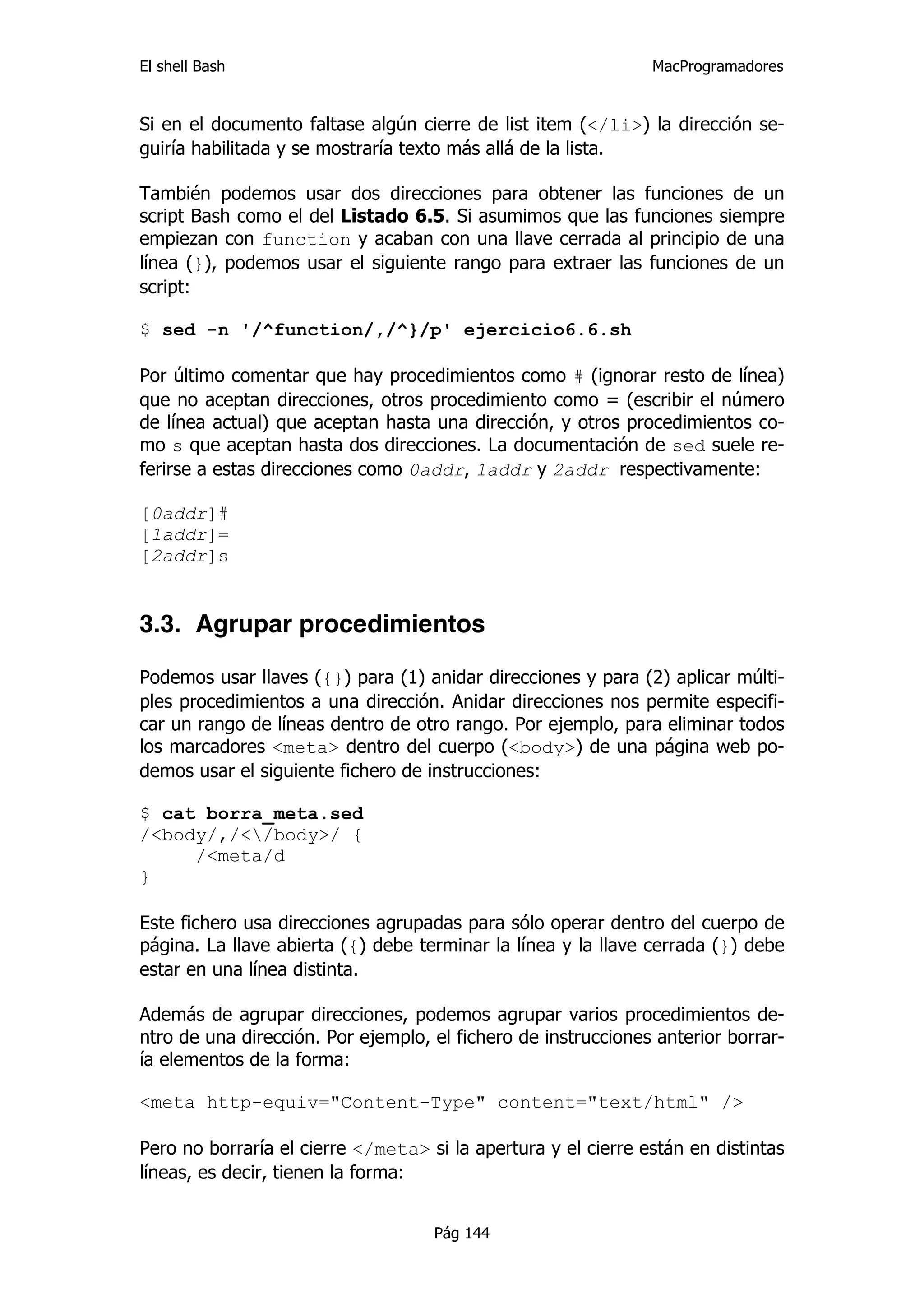 El shell Bash                                                  MacProgramadores


Si en el documento faltase algún cierre de list item (</li>) la dirección se-
guiría habilitada y se mostraría texto más allá de la lista.

También podemos usar dos direcciones para obtener las funciones de un
script Bash como el del Listado 6.5. Si asumimos que las funciones siempre
empiezan con function y acaban con una llave cerrada al principio de una
línea (}), podemos usar el siguiente rango para extraer las funciones de un
script:

$ sed -n '/^function/,/^}/p' ejercicio6.6.sh

Por último comentar que hay procedimientos como # (ignorar resto de línea)
que no aceptan direcciones, otros procedimiento como = (escribir el número
de línea actual) que aceptan hasta una dirección, y otros procedimientos co-
mo s que aceptan hasta dos direcciones. La documentación de sed suele re-
ferirse a estas direcciones como 0addr, 1addr y 2addr respectivamente:

[0addr]#
[1addr]=
[2addr]s


3.3. Agrupar procedimientos

Podemos usar llaves ({}) para (1) anidar direcciones y para (2) aplicar múlti-
ples procedimientos a una dirección. Anidar direcciones nos permite especifi-
car un rango de líneas dentro de otro rango. Por ejemplo, para eliminar todos
los marcadores <meta> dentro del cuerpo (<body>) de una página web po-
demos usar el siguiente fichero de instrucciones:

$ cat borra_meta.sed
/<body/,/</body>/ {
     /<meta/d
}

Este fichero usa direcciones agrupadas para sólo operar dentro del cuerpo de
página. La llave abierta ({) debe terminar la línea y la llave cerrada (}) debe
estar en una línea distinta.

Además de agrupar direcciones, podemos agrupar varios procedimientos de-
ntro de una dirección. Por ejemplo, el fichero de instrucciones anterior borrar-
ía elementos de la forma:

<meta http-equiv="Content-Type" content="text/html" />

Pero no borraría el cierre </meta> si la apertura y el cierre están en distintas
líneas, es decir, tienen la forma:


                                    Pág 144
 