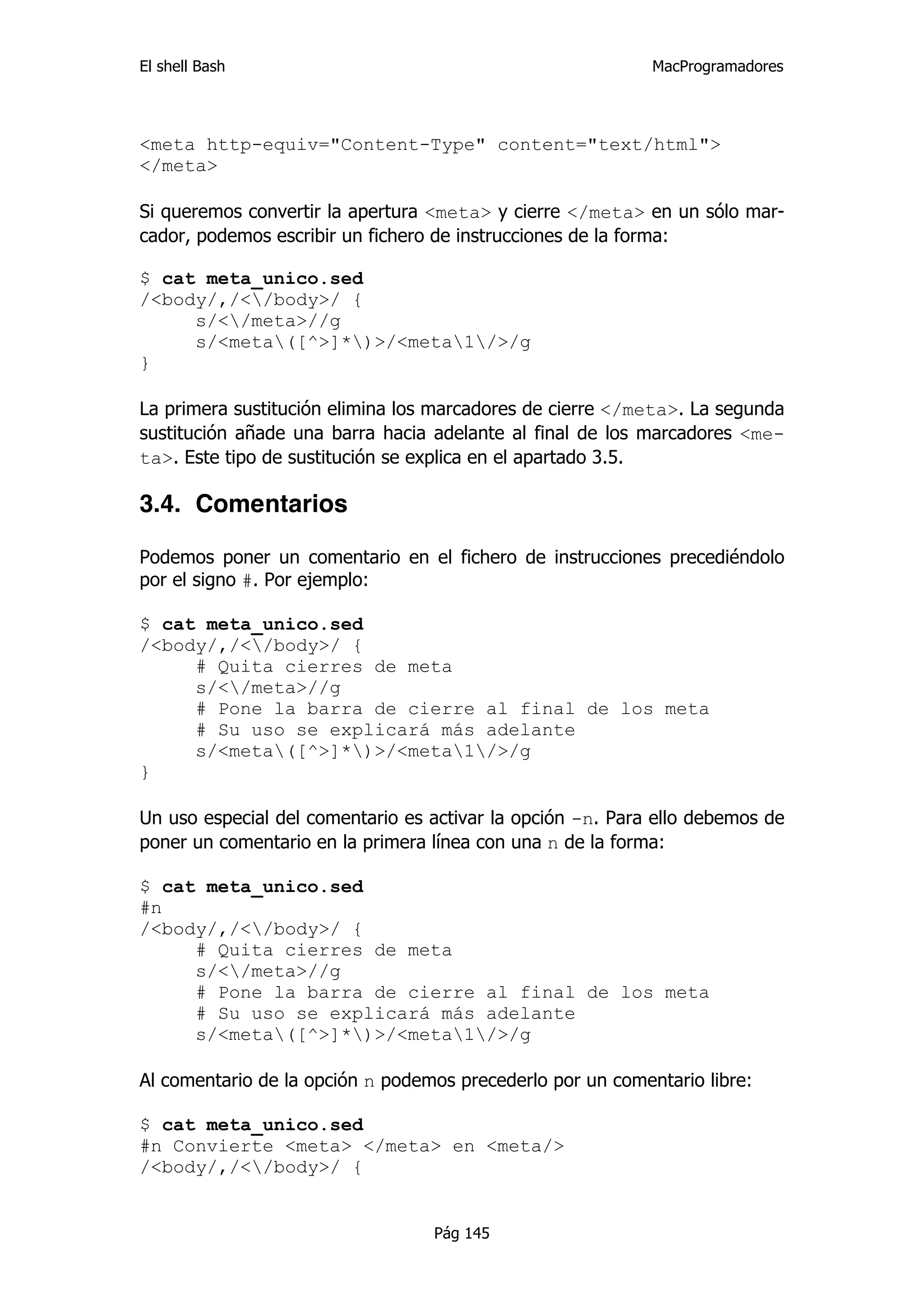 El shell Bash                                               MacProgramadores




<meta http-equiv="Content-Type" content="text/html">
</meta>

Si queremos convertir la apertura <meta> y cierre </meta> en un sólo mar-
cador, podemos escribir un fichero de instrucciones de la forma:

$ cat meta_unico.sed
/<body/,/</body>/ {
     s/</meta>//g
     s/<meta([^>]*)>/<meta1/>/g
}

La primera sustitución elimina los marcadores de cierre </meta>. La segunda
sustitución añade una barra hacia adelante al final de los marcadores <me-
ta>. Este tipo de sustitución se explica en el apartado 3.5.

3.4. Comentarios

Podemos poner un comentario en el fichero de instrucciones precediéndolo
por el signo #. Por ejemplo:

$ cat meta_unico.sed
/<body/,/</body>/ {
     # Quita cierres de meta
     s/</meta>//g
     # Pone la barra de cierre al final de los meta
     # Su uso se explicará más adelante
     s/<meta([^>]*)>/<meta1/>/g
}

Un uso especial del comentario es activar la opción -n. Para ello debemos de
poner un comentario en la primera línea con una n de la forma:

$ cat meta_unico.sed
#n
/<body/,/</body>/ {
     # Quita cierres de meta
     s/</meta>//g
     # Pone la barra de cierre al final de los meta
     # Su uso se explicará más adelante
     s/<meta([^>]*)>/<meta1/>/g

Al comentario de la opción n podemos precederlo por un comentario libre:

$ cat meta_unico.sed
#n Convierte <meta> </meta> en <meta/>
/<body/,/</body>/ {


                                  Pág 145
 
