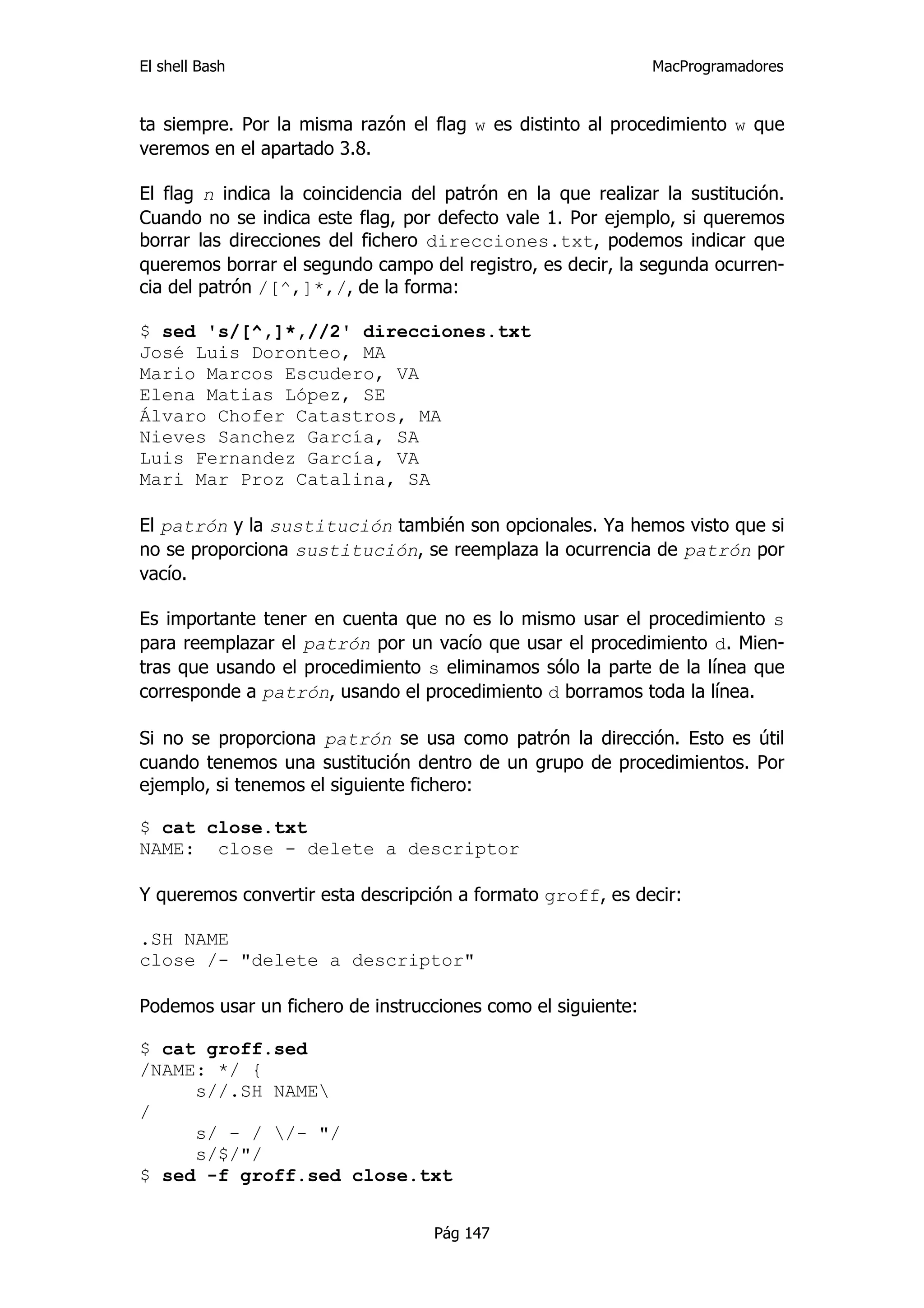 El shell Bash                                                 MacProgramadores


ta siempre. Por la misma razón el flag w es distinto al procedimiento w que
veremos en el apartado 3.8.

El flag n indica la coincidencia del patrón en la que realizar la sustitución.
Cuando no se indica este flag, por defecto vale 1. Por ejemplo, si queremos
borrar las direcciones del fichero direcciones.txt, podemos indicar que
queremos borrar el segundo campo del registro, es decir, la segunda ocurren-
cia del patrón /[^,]*,/, de la forma:

$ sed 's/[^,]*,//2' direcciones.txt
José Luis Doronteo, MA
Mario Marcos Escudero, VA
Elena Matias López, SE
Álvaro Chofer Catastros, MA
Nieves Sanchez García, SA
Luis Fernandez García, VA
Mari Mar Proz Catalina, SA

El patrón y la sustitución también son opcionales. Ya hemos visto que si
no se proporciona sustitución, se reemplaza la ocurrencia de patrón por
vacío.

Es importante tener en cuenta que no es lo mismo usar el procedimiento s
para reemplazar el patrón por un vacío que usar el procedimiento d. Mien-
tras que usando el procedimiento s eliminamos sólo la parte de la línea que
corresponde a patrón, usando el procedimiento d borramos toda la línea.

Si no se proporciona patrón se usa como patrón la dirección. Esto es útil
cuando tenemos una sustitución dentro de un grupo de procedimientos. Por
ejemplo, si tenemos el siguiente fichero:

$ cat close.txt
NAME: close - delete a descriptor

Y queremos convertir esta descripción a formato groff, es decir:

.SH NAME
close /- "delete a descriptor"

Podemos usar un fichero de instrucciones como el siguiente:

$ cat groff.sed
/NAME: */ {
     s//.SH NAME
/
     s/ - / /- "/
     s/$/"/
$ sed -f groff.sed close.txt


                                   Pág 147
 