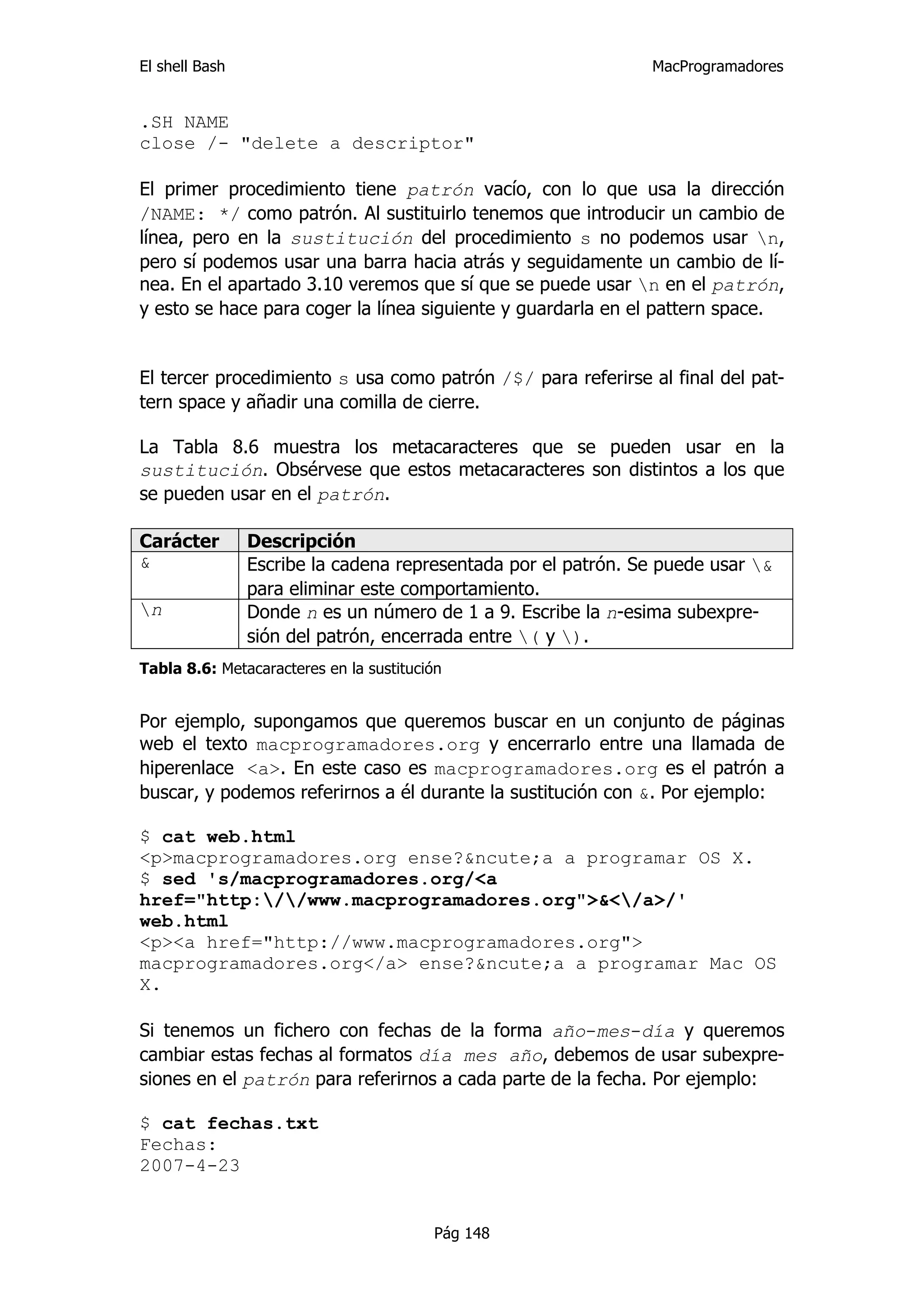 El shell Bash                                                  MacProgramadores


.SH NAME
close /- "delete a descriptor"

El primer procedimiento tiene patrón vacío, con lo que usa la dirección
/NAME: */ como patrón. Al sustituirlo tenemos que introducir un cambio de
línea, pero en la sustitución del procedimiento s no podemos usar n,
pero sí podemos usar una barra hacia atrás y seguidamente un cambio de lí-
nea. En el apartado 3.10 veremos que sí que se puede usar n en el patrón,
y esto se hace para coger la línea siguiente y guardarla en el pattern space.


El tercer procedimiento s usa como patrón /$/ para referirse al final del pat-
tern space y añadir una comilla de cierre.

La Tabla 8.6 muestra los metacaracteres que se pueden usar en la
sustitución. Obsérvese que estos metacaracteres son distintos a los que
se pueden usar en el patrón.

Carácter        Descripción
&               Escribe la cadena representada por el patrón. Se puede usar &
                para eliminar este comportamiento.
n              Donde n es un número de 1 a 9. Escribe la n-esima subexpre-
                sión del patrón, encerrada entre ( y ).
Tabla 8.6: Metacaracteres en la sustitución


Por ejemplo, supongamos que queremos buscar en un conjunto de páginas
web el texto macprogramadores.org y encerrarlo entre una llamada de
hiperenlace <a>. En este caso es macprogramadores.org es el patrón a
buscar, y podemos referirnos a él durante la sustitución con &. Por ejemplo:

$ cat web.html
<p>macprogramadores.org ense?&ncute;a a programar OS X.
$ sed 's/macprogramadores.org/<a
href="http://www.macprogramadores.org">&</a>/'
web.html
<p><a href="http://www.macprogramadores.org">
macprogramadores.org</a> ense?&ncute;a a programar Mac OS
X.

Si tenemos un fichero con fechas de la forma año-mes-día y queremos
cambiar estas fechas al formatos día mes año, debemos de usar subexpre-
siones en el patrón para referirnos a cada parte de la fecha. Por ejemplo:

$ cat fechas.txt
Fechas:
2007-4-23


                                         Pág 148
 