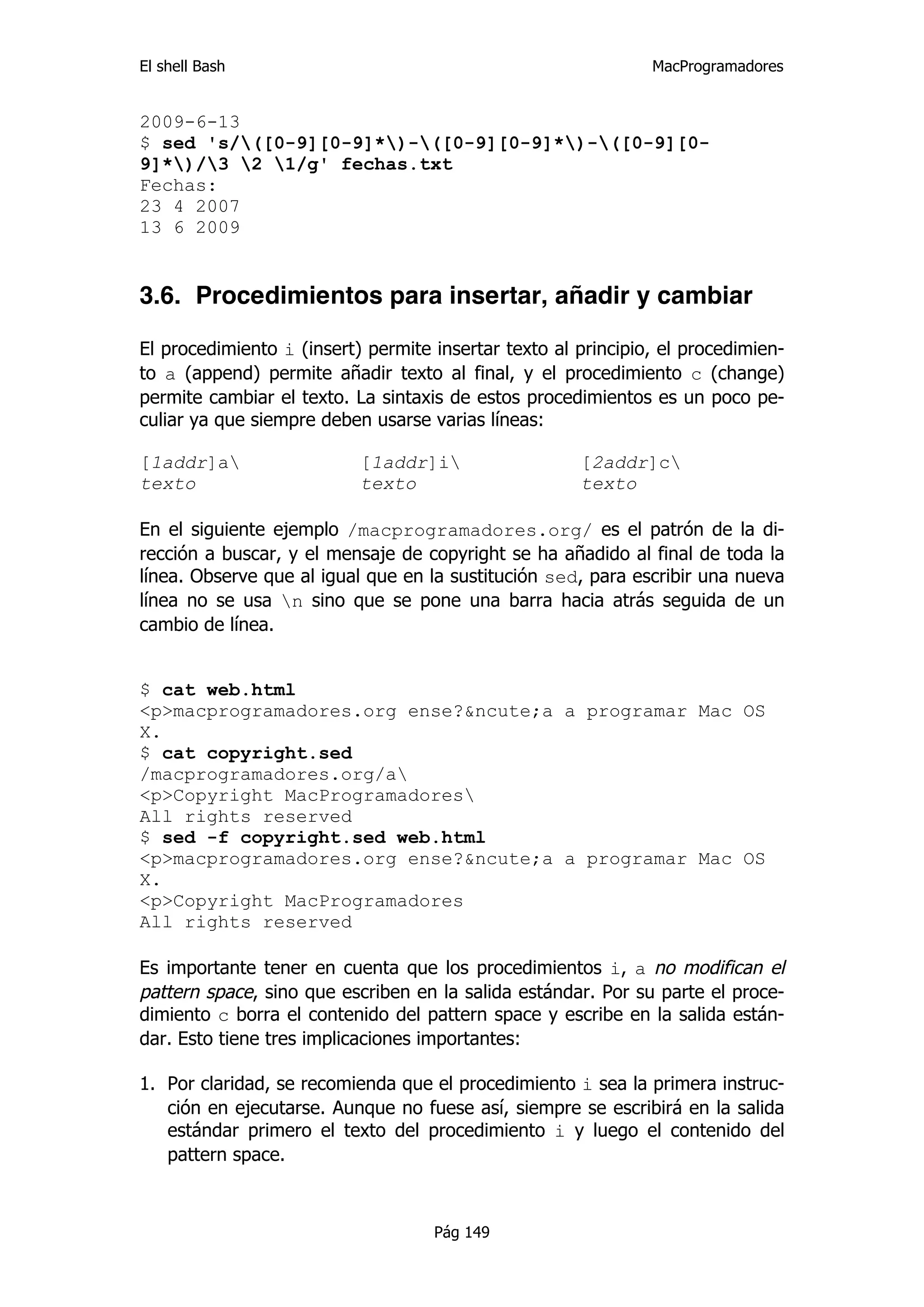 El shell Bash                                                  MacProgramadores


2009-6-13
$ sed 's/([0-9][0-9]*)-([0-9][0-9]*)-([0-9][0-
9]*)/3 2 1/g' fechas.txt
Fechas:
23 4 2007
13 6 2009


3.6. Procedimientos para insertar, añadir y cambiar

El procedimiento i (insert) permite insertar texto al principio, el procedimien-
to a (append) permite añadir texto al final, y el procedimiento c (change)
permite cambiar el texto. La sintaxis de estos procedimientos es un poco pe-
culiar ya que siempre deben usarse varias líneas:

[1addr]a                  [1addr]i                  [2addr]c
texto                      texto                      texto

En el siguiente ejemplo /macprogramadores.org/ es el patrón de la di-
rección a buscar, y el mensaje de copyright se ha añadido al final de toda la
línea. Observe que al igual que en la sustitución sed, para escribir una nueva
línea no se usa n sino que se pone una barra hacia atrás seguida de un
cambio de línea.


$ cat web.html
<p>macprogramadores.org ense?&ncute;a a programar Mac OS
X.
$ cat copyright.sed
/macprogramadores.org/a
<p>Copyright MacProgramadores
All rights reserved
$ sed -f copyright.sed web.html
<p>macprogramadores.org ense?&ncute;a a programar Mac OS
X.
<p>Copyright MacProgramadores
All rights reserved

Es importante tener en cuenta que los procedimientos i, a no modifican el
pattern space, sino que escriben en la salida estándar. Por su parte el proce-
dimiento c borra el contenido del pattern space y escribe en la salida están-
dar. Esto tiene tres implicaciones importantes:

1. Por claridad, se recomienda que el procedimiento i sea la primera instruc-
   ción en ejecutarse. Aunque no fuese así, siempre se escribirá en la salida
   estándar primero el texto del procedimiento i y luego el contenido del
   pattern space.



                                    Pág 149
 