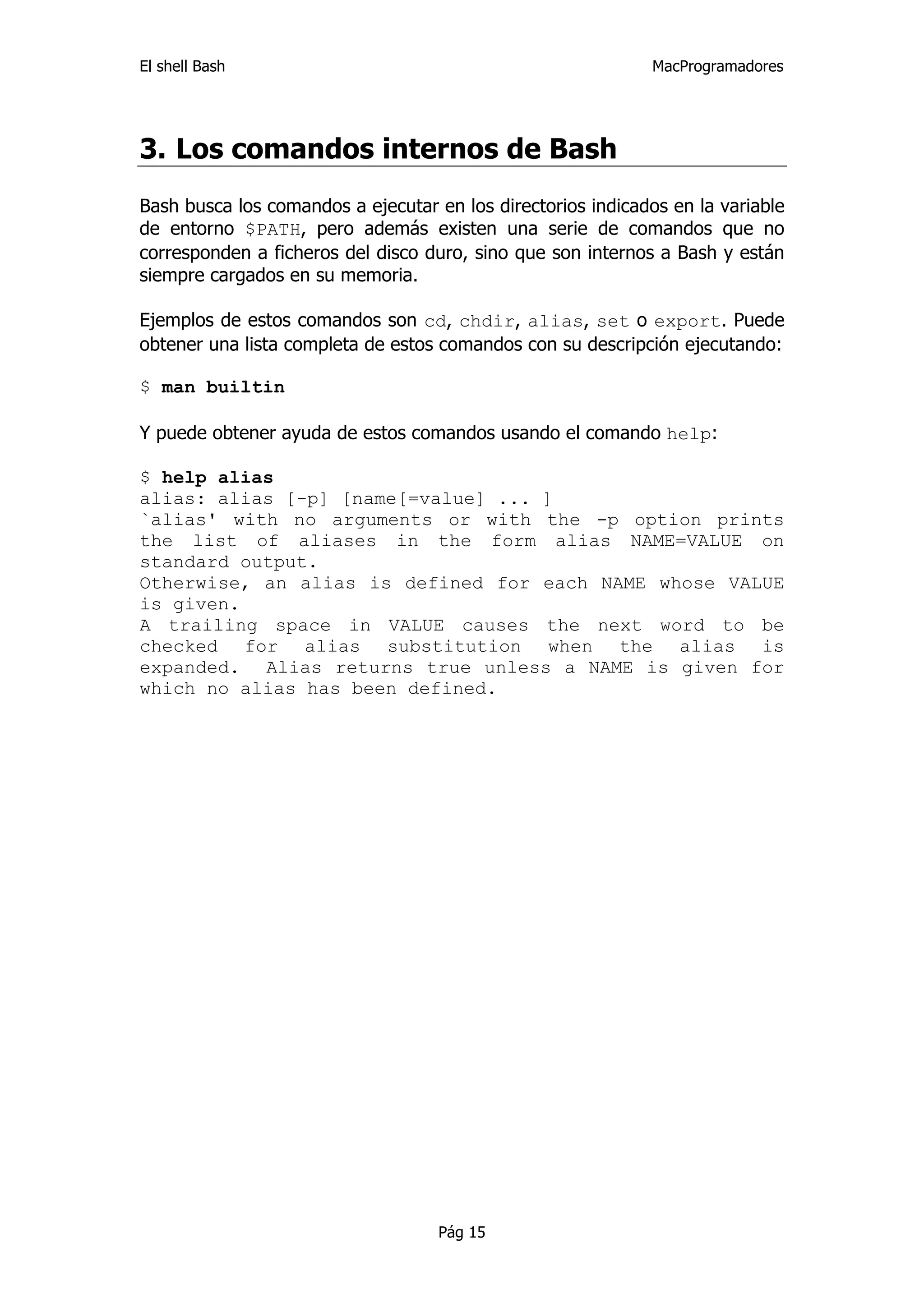 El shell Bash                                                 MacProgramadores




3. Los comandos internos de Bash
Bash busca los comandos a ejecutar en los directorios indicados en la variable
de entorno $PATH, pero además existen una serie de comandos que no
corresponden a ficheros del disco duro, sino que son internos a Bash y están
siempre cargados en su memoria.

Ejemplos de estos comandos son cd, chdir, alias, set o export. Puede
obtener una lista completa de estos comandos con su descripción ejecutando:

$ man builtin

Y puede obtener ayuda de estos comandos usando el comando help:

$ help alias
alias: alias [-p] [name[=value] ... ]
`alias' with no arguments or with the -p option prints
the list of aliases in the form alias NAME=VALUE on
standard output.
Otherwise, an alias is defined for each NAME whose VALUE
is given.
A trailing space in VALUE causes the next word to be
checked for alias substitution when the alias is
expanded. Alias returns true unless a NAME is given for
which no alias has been defined.




                                    Pág 15
 