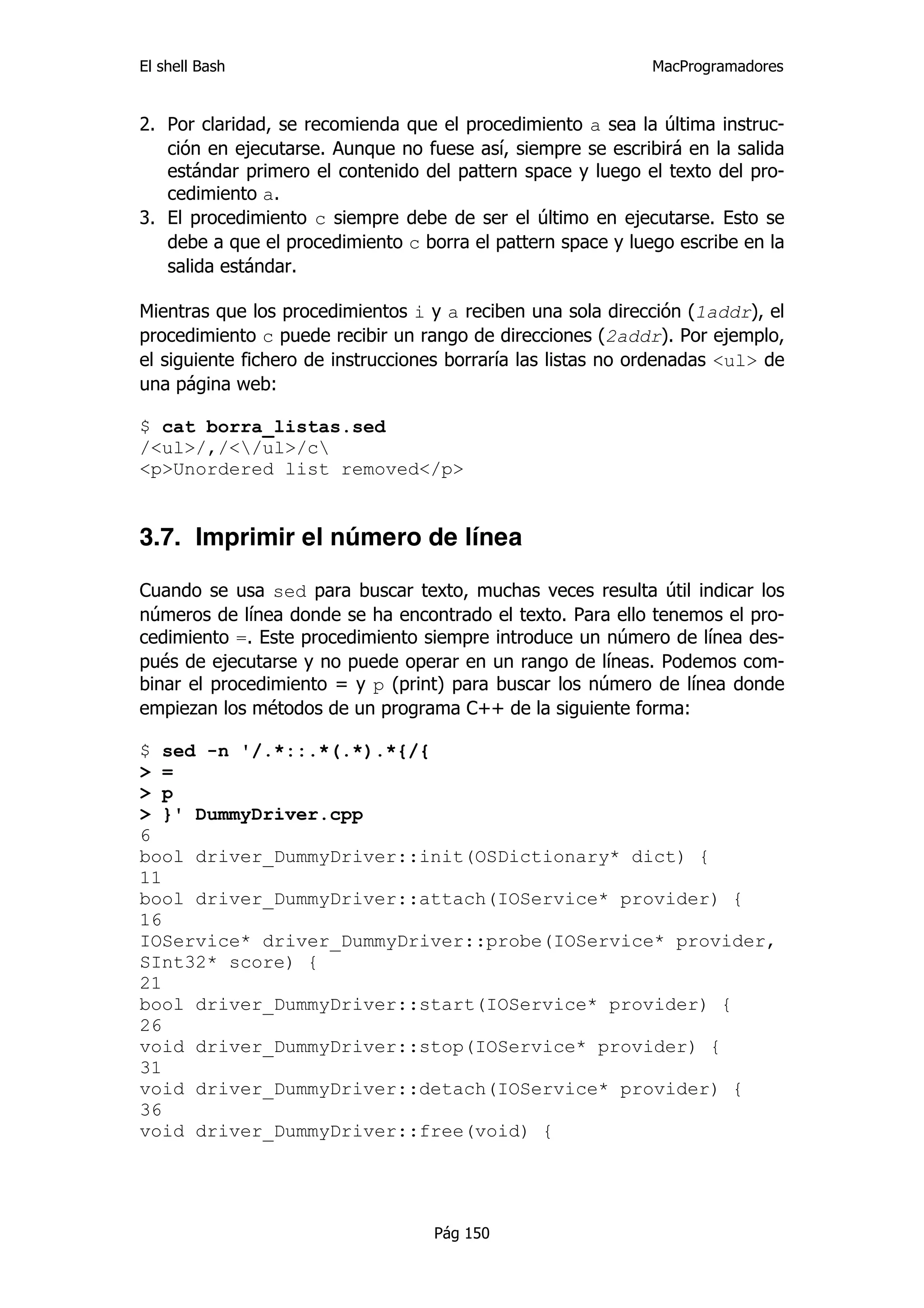 El shell Bash                                                 MacProgramadores


2. Por claridad, se recomienda que el procedimiento a sea la última instruc-
   ción en ejecutarse. Aunque no fuese así, siempre se escribirá en la salida
   estándar primero el contenido del pattern space y luego el texto del pro-
   cedimiento a.
3. El procedimiento c siempre debe de ser el último en ejecutarse. Esto se
   debe a que el procedimiento c borra el pattern space y luego escribe en la
   salida estándar.

Mientras que los procedimientos i y a reciben una sola dirección (1addr), el
procedimiento c puede recibir un rango de direcciones (2addr). Por ejemplo,
el siguiente fichero de instrucciones borraría las listas no ordenadas <ul> de
una página web:

$ cat borra_listas.sed
/<ul>/,/</ul>/c
<p>Unordered list removed</p>


3.7. Imprimir el número de línea

Cuando se usa sed para buscar texto, muchas veces resulta útil indicar los
números de línea donde se ha encontrado el texto. Para ello tenemos el pro-
cedimiento =. Este procedimiento siempre introduce un número de línea des-
pués de ejecutarse y no puede operar en un rango de líneas. Podemos com-
binar el procedimiento = y p (print) para buscar los número de línea donde
empiezan los métodos de un programa C++ de la siguiente forma:

$ sed -n '/.*::.*(.*).*{/{
> =
> p
> }' DummyDriver.cpp
6
bool driver_DummyDriver::init(OSDictionary* dict) {
11
bool driver_DummyDriver::attach(IOService* provider) {
16
IOService* driver_DummyDriver::probe(IOService* provider,
SInt32* score) {
21
bool driver_DummyDriver::start(IOService* provider) {
26
void driver_DummyDriver::stop(IOService* provider) {
31
void driver_DummyDriver::detach(IOService* provider) {
36
void driver_DummyDriver::free(void) {




                                   Pág 150
 