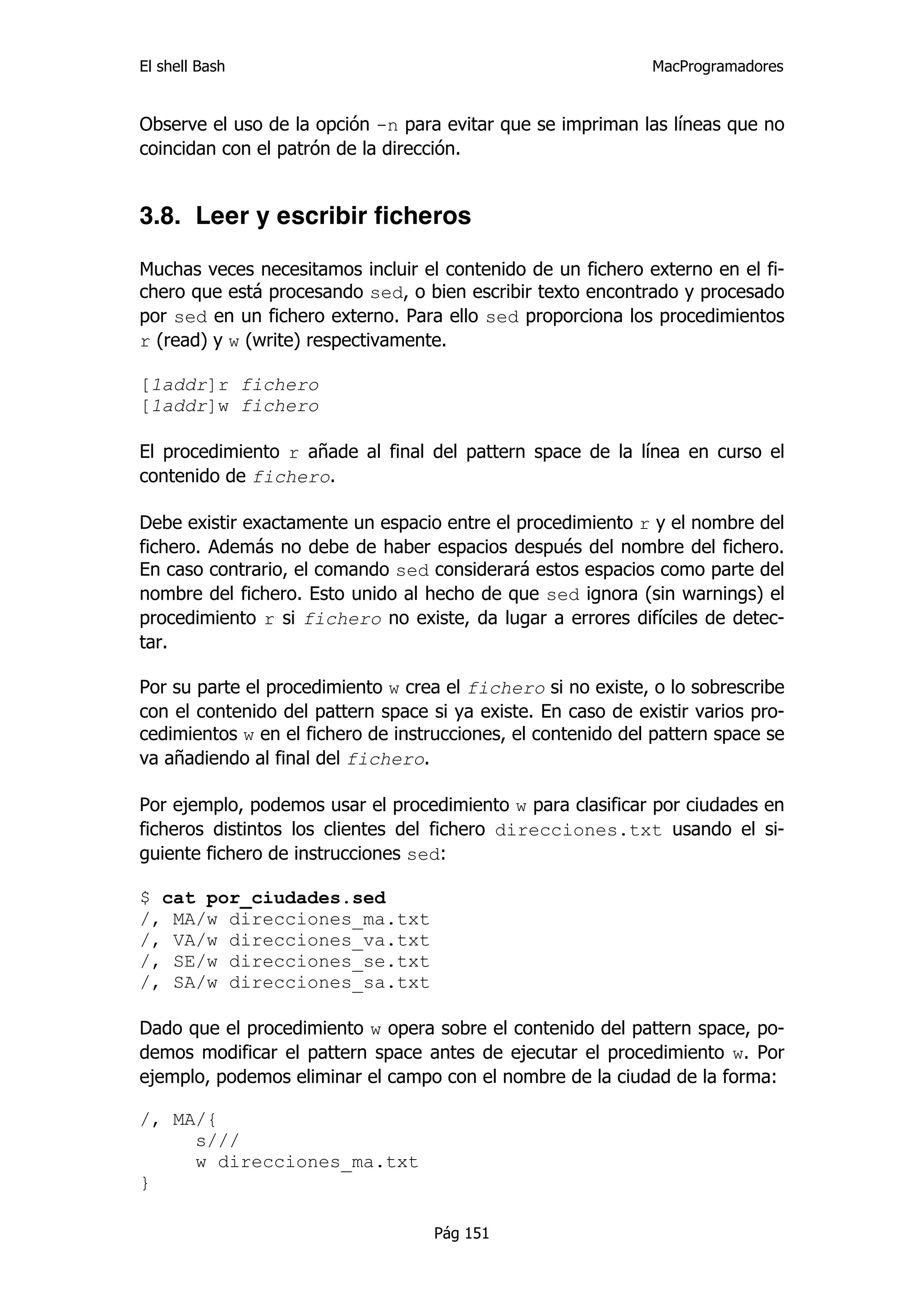El shell Bash                                                 MacProgramadores


Observe el uso de la opción -n para evitar que se impriman las líneas que no
coincidan con el patrón de la dirección.


3.8. Leer y escribir ficheros

Muchas veces necesitamos incluir el contenido de un fichero externo en el fi-
chero que está procesando sed, o bien escribir texto encontrado y procesado
por sed en un fichero externo. Para ello sed proporciona los procedimientos
r (read) y w (write) respectivamente.

[1addr]r fichero
[1addr]w fichero

El procedimiento r añade al final del pattern space de la línea en curso el
contenido de fichero.

Debe existir exactamente un espacio entre el procedimiento r y el nombre del
fichero. Además no debe de haber espacios después del nombre del fichero.
En caso contrario, el comando sed considerará estos espacios como parte del
nombre del fichero. Esto unido al hecho de que sed ignora (sin warnings) el
procedimiento r si fichero no existe, da lugar a errores difíciles de detec-
tar.

Por su parte el procedimiento w crea el fichero si no existe, o lo sobrescribe
con el contenido del pattern space si ya existe. En caso de existir varios pro-
cedimientos w en el fichero de instrucciones, el contenido del pattern space se
va añadiendo al final del fichero.

Por ejemplo, podemos usar el procedimiento w para clasificar por ciudades en
ficheros distintos los clientes del fichero direcciones.txt usando el si-
guiente fichero de instrucciones sed:

$ cat por_ciudades.sed
/, MA/w direcciones_ma.txt
/, VA/w direcciones_va.txt
/, SE/w direcciones_se.txt
/, SA/w direcciones_sa.txt

Dado que el procedimiento w opera sobre el contenido del pattern space, po-
demos modificar el pattern space antes de ejecutar el procedimiento w. Por
ejemplo, podemos eliminar el campo con el nombre de la ciudad de la forma:

/, MA/{
     s///
     w direcciones_ma.txt
}

                                    Pág 151
 