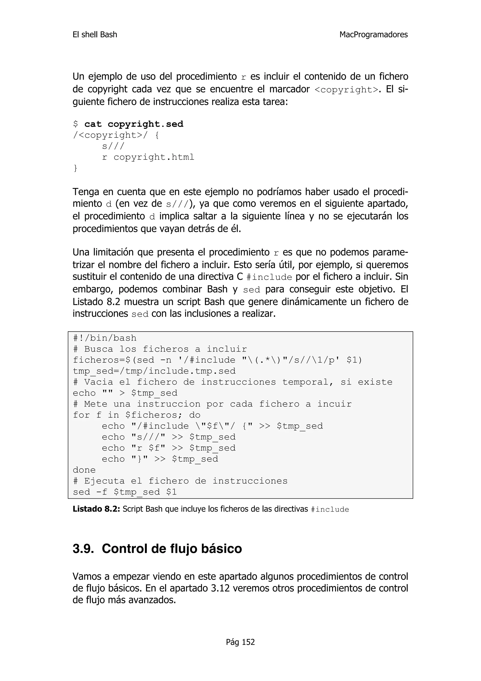 El shell Bash                                                            MacProgramadores




Un ejemplo de uso del procedimiento r es incluir el contenido de un fichero
de copyright cada vez que se encuentre el marcador <copyright>. El si-
guiente fichero de instrucciones realiza esta tarea:

$ cat copyright.sed
/<copyright>/ {
     s///
     r copyright.html
}

Tenga en cuenta que en este ejemplo no podríamos haber usado el procedi-
miento d (en vez de s///), ya que como veremos en el siguiente apartado,
el procedimiento d implica saltar a la siguiente línea y no se ejecutarán los
procedimientos que vayan detrás de él.

Una limitación que presenta el procedimiento r es que no podemos parame-
trizar el nombre del fichero a incluir. Esto sería útil, por ejemplo, si queremos
sustituir el contenido de una directiva C #include por el fichero a incluir. Sin
embargo, podemos combinar Bash y sed para conseguir este objetivo. El
Listado 8.2 muestra un script Bash que genere dinámicamente un fichero de
instrucciones sed con las inclusiones a realizar.

#!/bin/bash
# Busca los ficheros a incluir
ficheros=$(sed -n '/#include "(.*)"/s//1/p' $1)
tmp_sed=/tmp/include.tmp.sed
# Vacia el fichero de instrucciones temporal, si existe
echo "" > $tmp_sed
# Mete una instruccion por cada fichero a incuir
for f in $ficheros; do
     echo "/#include "$f"/ {" >> $tmp_sed
     echo "s///" >> $tmp_sed
     echo "r $f" >> $tmp_sed
     echo "}" >> $tmp_sed
done
# Ejecuta el fichero de instrucciones
sed -f $tmp_sed $1
Listado 8.2: Script Bash que incluye los ficheros de las directivas #include




3.9. Control de flujo básico

Vamos a empezar viendo en este apartado algunos procedimientos de control
de flujo básicos. En el apartado 3.12 veremos otros procedimientos de control
de flujo más avanzados.



                                          Pág 152
 
