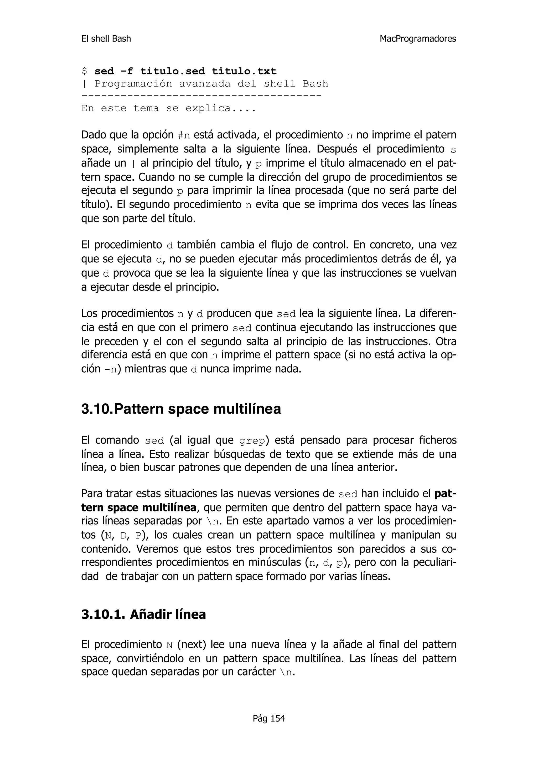El shell Bash                                                 MacProgramadores


$ sed -f titulo.sed titulo.txt
| Programación avanzada del shell Bash
-------------------------------------
En este tema se explica....

Dado que la opción #n está activada, el procedimiento n no imprime el patern
space, simplemente salta a la siguiente línea. Después el procedimiento s
añade un | al principio del título, y p imprime el título almacenado en el pat-
tern space. Cuando no se cumple la dirección del grupo de procedimientos se
ejecuta el segundo p para imprimir la línea procesada (que no será parte del
título). El segundo procedimiento n evita que se imprima dos veces las líneas
que son parte del título.

El procedimiento d también cambia el flujo de control. En concreto, una vez
que se ejecuta d, no se pueden ejecutar más procedimientos detrás de él, ya
que d provoca que se lea la siguiente línea y que las instrucciones se vuelvan
a ejecutar desde el principio.

Los procedimientos n y d producen que sed lea la siguiente línea. La diferen-
cia está en que con el primero sed continua ejecutando las instrucciones que
le preceden y el con el segundo salta al principio de las instrucciones. Otra
diferencia está en que con n imprime el pattern space (si no está activa la op-
ción -n) mientras que d nunca imprime nada.


3.10.Pattern space multilínea

El comando sed (al igual que grep) está pensado para procesar ficheros
línea a línea. Esto realizar búsquedas de texto que se extiende más de una
línea, o bien buscar patrones que dependen de una línea anterior.

Para tratar estas situaciones las nuevas versiones de sed han incluido el pat-
tern space multilínea, que permiten que dentro del pattern space haya va-
rias líneas separadas por n. En este apartado vamos a ver los procedimien-
tos (N, D, P), los cuales crean un pattern space multilínea y manipulan su
contenido. Veremos que estos tres procedimientos son parecidos a sus co-
rrespondientes procedimientos en minúsculas (n, d, p), pero con la peculiari-
dad de trabajar con un pattern space formado por varias líneas.


3.10.1. Añadir línea

El procedimiento N (next) lee una nueva línea y la añade al final del pattern
space, convirtiéndolo en un pattern space multilínea. Las líneas del pattern
space quedan separadas por un carácter n.



                                    Pág 154
 