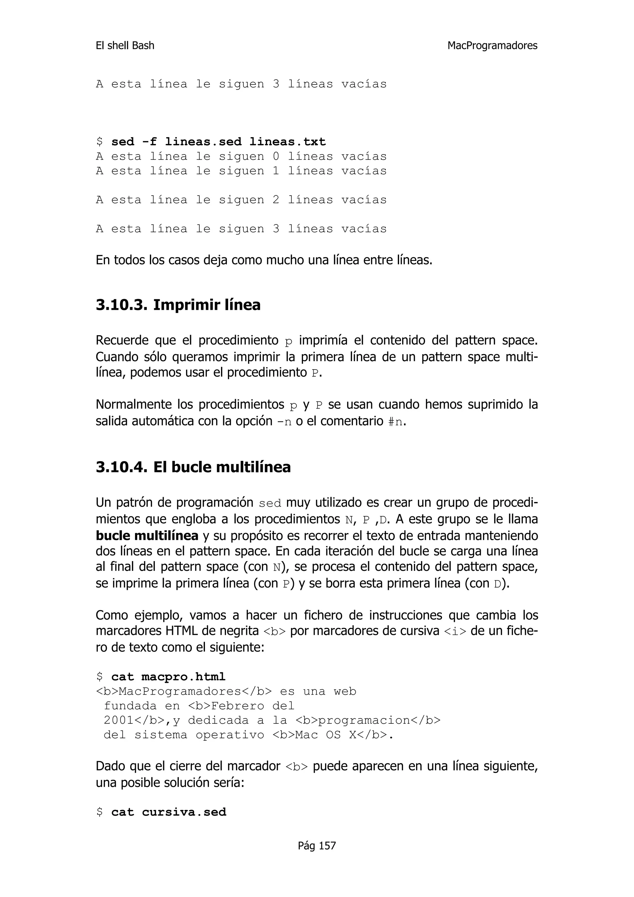El shell Bash                                                 MacProgramadores


A esta línea le siguen 3 líneas vacías



$ sed -f lineas.sed lineas.txt
A esta línea le siguen 0 líneas vacías
A esta línea le siguen 1 líneas vacías

A esta línea le siguen 2 líneas vacías

A esta línea le siguen 3 líneas vacías

En todos los casos deja como mucho una línea entre líneas.


3.10.3. Imprimir línea

Recuerde que el procedimiento p imprimía el contenido del pattern space.
Cuando sólo queramos imprimir la primera línea de un pattern space multi-
línea, podemos usar el procedimiento P.

Normalmente los procedimientos p y P se usan cuando hemos suprimido la
salida automática con la opción -n o el comentario #n.


3.10.4. El bucle multilínea

Un patrón de programación sed muy utilizado es crear un grupo de procedi-
mientos que engloba a los procedimientos N, P ,D. A este grupo se le llama
bucle multilínea y su propósito es recorrer el texto de entrada manteniendo
dos líneas en el pattern space. En cada iteración del bucle se carga una línea
al final del pattern space (con N), se procesa el contenido del pattern space,
se imprime la primera línea (con P) y se borra esta primera línea (con D).

Como ejemplo, vamos a hacer un fichero de instrucciones que cambia los
marcadores HTML de negrita <b> por marcadores de cursiva <i> de un fiche-
ro de texto como el siguiente:

$ cat macpro.html
<b>MacProgramadores</b> es una web
 fundada en <b>Febrero del
 2001</b>,y dedicada a la <b>programacion</b>
 del sistema operativo <b>Mac OS X</b>.

Dado que el cierre del marcador <b> puede aparecen en una línea siguiente,
una posible solución sería:

$ cat cursiva.sed

                                   Pág 157
 